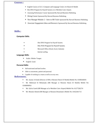 Courses :
 English Course at CLC ( Computer and Language Center ) In Sharm El Sheikh
 Hits DNA Program for Payroll System at Le Meridien Cairo Airport.
 Assessing Performance Course Sponsored By Harvard Business Publishing.
 Hiring Course Sponsored By Harvard Business Publishing.
 New Manager Module 2 – Intro to HR Tools Sponsored By Harvard Business Publishing.
 Associate Engagement Ideas and Resource Sponsored By Harvard Business Publishing.
Skills :
Computer Skills:
 Hits DNA Program for Payroll System.
 Hits NAS Program for Payroll System.
 Microsoft Office (Word, Excel, Outlook)
 Internet surfing.
Language Skills:
 Arabic: Mother Tongue.
 English: Good.
Personal Skills:
 Self-motivated and hard worker.
 Able to concentrate, patient and punctual.
 Capable of working in a team as well as on my own.
References:
 Mr. Ayman A.Fattah (Director of HR at Sheraton Sharm El Sheikh) Mobile No: 01006568301
 Mr. Mahmoud El Mohamady (HR Manager at Sheraton Sharm El Sheikh) Mobile No:
01000099952
 Ms. Sylvia Gamil (HR Manager at Le Meridien Cairo Airport) Mobile No: 01277282274
 Mr. Mostafa Ahmed (HR Manager at Sheraton Dreamland ) Mobile No: 01022441713 
 
