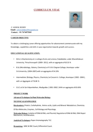 CURRICULUM VITAE
C.ASHOK REDDY
Email: ashokchallam283@gmail.com
Contact: +91 7674875569
________________________________________________________________________________________
CAREER OBJECTIVE:
To obtain a challenging career offering opportunities for advancement commensurate with my
Knowledge, capabilities and skills in your organization towards growth and success.
EDUCATIONAL QUALIFICATION:
• M.Sc in Biochemistry at J.J.college of arts and science, Pudukkottai, under Bharathidasan
University, Thiruchiranupalli (2009- 2011), with an aggregate of 63.55 %
• B.Sc (Microbiology, Botany, Chemistry) at P.V.K.K Degree College, Anantapur under
S.K.University. (2004-2007) with an aggregate of 54.33%
• Intermediate (Biology, Physics, Chemistry ) at Crecent Jr. College, Anantapur ( 2002- 2004 ),
with an Aggregate of 76.08 %
• S.S.C at Sri Sai Vidyanikethan, Mudigubba ( 2001-2002 ) With an aggregate of 65.83%
PROJECT WORK
Advanced Techniques In Plant Molecular Biology
TECHNICALKNOWLEDGE
Biochemistry: Protein, Carbohydrate, Amino acids, Lipids and Mineral Metabolism, Chemistry
Of Bio-Molecules, Enzymes, Cell Biology and Physiology.
Molecular Biology: Isolation of DNA & RNA, and Plasmid, Regulation of DNA & RNA, DNA Repair
Mechanism, recombination.
Analytical Techniques: Paper chromatography TLC.
Hematology :WBC & RBC Count, Differential Count.
 