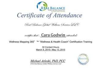 certifies that : Cara	
  Godwin	
  attended:
Wellness  Mapping  360°™  “Wellness  &  Health  Coach”  Certification  Training
32  Contact  Hours
March  9,  2015– May  13,  2015
.
Michael Arloski, PhD, PCC
CEO, Real Balance Global Wellness Services LLC
.
Certificate of Attendance
Real BalanceGlobal Wellness ServicesLLC
 