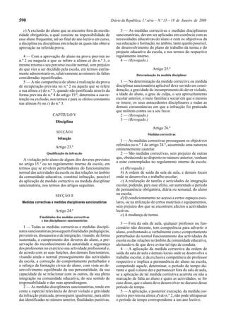 590                                                            Diário da República, 1.ª série — N.º 13 — 18 de Janeiro de 2008

   c) A exclusão do aluno que se encontre fora da escola-            3 — As medidas correctivas e medidas disciplinares
ridade obrigatória, a qual consiste na impossibilidade de         sancionatórias, devem ser aplicadas em coerência com as
esse aluno frequentar, até ao final do ano lectivo em curso,      necessidades educativas do aluno e com os objectivos da
a disciplina ou disciplinas em relação às quais não obteve        sua educação e formação, no âmbito, tanto quanto possível,
aprovação na referida prova.                                      do desenvolvimento do plano de trabalho da turma e do
                                                                  projecto educativo da escola, e nos termos do respectivo
   4 — Com a aprovação do aluno na prova prevista no              regulamento interno.
n.º 2 ou naquela a que se refere a alínea a) do n.º 3, o             4 — (Revogado.)
mesmo retoma o seu percurso escolar normal, sem prejuízo
do que vier a ser decidido pela escola, em termos estrita-                                Artigo 25.º
mente administrativos, relativamente ao número de faltas                       Determinação da medida disciplinar
consideradas injustificadas.
   5 — A não comparência do aluno à realização da prova              1 — Na determinação da medida correctiva ou medida
de recuperação prevista no n.º 2 ou àquela que se refere          disciplinar sancionatória aplicável deve ser tido em consi-
a sua alínea a) do n.º 3, quando não justificada através da       deração, a gravidade do incumprimento do dever violado,
forma prevista do n.º 4 do artigo 19.º, determina a sua re-       a idade do aluno, o grau de culpa, o seu aproveitamento
tenção ou exclusão, nos termos e para os efeitos constantes       escolar anterior, o meio familiar e social em que o mesmo
nas alíneas b) ou c) do n.º 3.                                    se insere, os seus antecedentes disciplinares e todas as
                                                                  demais circunstâncias em que a infracção foi praticada
                                                                  que militem contra ou a seu favor.
                      CAPÍTULO V                                     2 — (Revogado.)
                                                                     3 — (Revogado.)
                         Disciplina
                                                                                          Artigo 26.º
                         SECÇÃO I
                                                                                       Medidas correctivas
                          Infracção
                                                                     1 — As medidas correctivas prosseguem os objectivos
                                                                  referidos no n.º 1 do artigo 24.º, assumindo uma natureza
                        Artigo 23.º
                                                                  eminentemente cautelar.
                  Qualificação da infracção                          2 — São medidas correctivas, sem prejuízo de outras
                                                                  que, obedecendo ao disposto no número anterior, venham
   A violação pelo aluno de algum dos deveres previstos
                                                                  a estar contempladas no regulamento interno da escola:
no artigo 15.º ou no regulamento interno da escola, em
termos que se revelem perturbadores do funcionamento                 a) (Revogada.)
normal das actividades da escola ou das relações no âmbito           b) A ordem de saída da sala de aula, e demais locais
da comunidade educativa, constitui infracção, passível            onde se desenvolva o trabalho escolar;
da aplicação de medida correctiva ou medida disciplinar              c) A realização de tarefas e actividades de integração
sancionatória, nos termos dos artigos seguintes.                  escolar, podendo, para esse efeito, ser aumentado o período
                                                                  de permanência obrigatória, diária ou semanal, do aluno
                        SECÇÃO II
                                                                  na escola;
                                                                     d) O condicionamento no acesso a certos espaços esco-
  Medidas correctivas e medidas disciplinares sancionatórias      lares, ou na utilização de certos materiais e equipamentos,
                                                                  sem prejuízo dos que se encontrem afectos a actividades
                        Artigo 24.º                               lectivas.
                                                                     e) A mudança de turma.
             Finalidades das medidas correctivas
              e das disciplinares sancionatórias
                                                                     3 — Fora da sala de aula, qualquer professor ou fun-
   1 — Todas as medidas correctivas e medidas discipli-           cionário não docente, tem competência para advertir o
nares sancionatórias prosseguem finalidades pedagógicas,          aluno, confrontando-o verbalmente com o comportamento
preventivas, dissuasoras e de integração, visando, de forma       perturbador do normal funcionamento das actividades da
sustentada, o cumprimento dos deveres do aluno, a pre-            escola ou das relações no âmbito da comunidade educativa,
servação do reconhecimento da autoridade e segurança              alertando-o de que deve evitar tal tipo de conduta.
dos professores no exercício sua actividade profissional e,          4 — A aplicação da medida correctiva da ordem de
de acordo com as suas funções, dos demais funcionários,           saída da sala de aula e demais locais onde se desenvolva o
visando ainda o normal prosseguimento das actividades             trabalho escolar, é da exclusiva competência do professor
da escola, a correcção do comportamento perturbador e             respectivo e implica a permanência do aluno na escola,
o reforço da formação cívica do aluno, com vista ao de-           competindo aquele, determinar, o período de tempo du-
senvolvimento equilibrado da sua personalidade, da sua            rante o qual o aluno deve permanecer fora da sala de aula,
capacidade de se relacionar com os outros, da sua plena           se a aplicação de tal medida correctiva acarreta ou não a
integração na comunidade educativa, do seu sentido de             marcação de falta ao aluno e quais as actividades, se for
responsabilidade e das suas aprendizagens.                        caso disso, que o aluno deve desenvolver no decurso desse
   2 — As medidas disciplinares sancionatórias, tendo em          período de tempo.
conta a especial relevância do dever violado e gravidade             5 — A aplicação, e posterior execução, da medida cor-
da infracção praticada, prosseguem igualmente, para além          rectiva prevista na alínea d) do n.º 2, não pode ultrapassar
das identificadas no número anterior, finalidades punitivas.      o período de tempo correspondente a um ano lectivo.
 