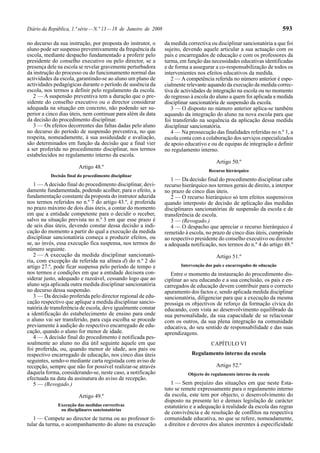 Diário da República, 1.ª série — N.º 13 — 18 de Janeiro de 2008                                                            593

no decurso da sua instrução, por proposta do instrutor, o         da medida correctiva ou disciplinar sancionatória a que foi
aluno pode ser suspenso preventivamente da frequência da          sujeito, devendo aquele articular a sua actuação com os
escola, mediante despacho fundamentado a proferir pelo            pais e encarregados de educação e com os professores da
presidente do conselho executivo ou pelo director, se a           turma, em função das necessidades educativas identificadas
presença dele na escola se revelar gravemente perturbadora        e de forma a assegurar a co-responsabilização de todos os
da instrução do processo ou do funcionamento normal das           intervenientes nos efeitos educativos da medida.
actividades da escola, garantindo-se ao aluno um plano de            2 — A competência referida no número anterior é espe-
actividades pedagógicas durante o período de ausência da          cialmente relevante aquando da execução da medida correc-
escola, nos termos a definir pelo regulamento da escola.          tiva de actividades de integração na escola ou no momento
   2 — A suspensão preventiva tem a duração que o pre-            do regresso à escola do aluno a quem foi aplicada a medida
sidente do conselho executivo ou o director considerar            disciplinar sancionatória de suspensão da escola.
adequada na situação em concreto, não podendo ser su-                3 — O disposto no número anterior aplica-se também
perior a cinco dias úteis, nem continuar para além da data        aquando da integração do aluno na nova escola para que
da decisão do procedimento disciplinar.                           foi transferido na sequência da aplicação dessa medida
   3 — Os efeitos decorrentes das faltas dadas pelo aluno         disciplinar sancionatória.
no decurso do período de suspensão preventiva, no que                4 — Na prossecução das finalidades referidas no n.º 1, a
respeita, nomeadamente, à sua assiduidade e avaliação,            escola conta com a colaboração dos serviços especializados
são determinados em função da decisão que a final vier            de apoio educativo e ou de equipas de integração a definir
a ser proferida no procedimento disciplinar, nos termos           no regulamento interno.
estabelecidos no regulamento interno da escola.
                                                                                          Artigo 50.º
                         Artigo 48.º
                                                                                      Recurso hierárquico
           Decisão final do procedimento disciplinar
                                                                     1 — Da decisão final do procedimento disciplinar cabe
   1 — A decisão final do procedimento disciplinar, devi-         recurso hierárquico nos termos gerais de direito, a interpor
damente fundamentada, podendo acolher, para o efeito, a           no prazo de cinco dias úteis.
fundamentação constante da proposta do instrutor aduzida             2 — O recurso hierárquico só tem efeitos suspensivos
nos termos referidos no n.º 7 do artigo 43.º, é proferida         quando interposto de decisão de aplicação das medidas
no prazo máximo de dois dias úteis, a contar do momento           disciplinares sancionatórias de suspensão da escola e de
em que a entidade competente para o decidir o receber,            transferência de escola.
salvo na situação prevista no n.º 3 em que esse prazo é              3 — (Revogado.)
de seis dias úteis, devendo constar dessa decisão a indi-            4 — O despacho que apreciar o recurso hierárquico é
cação do momento a partir do qual a execução da medida            remetido à escola, no prazo de cinco dias úteis, cumprindo
disciplinar sancionatória começa a produzir efeitos, ou           ao respectivo presidente do conselho executivo ou director
se, ao invés, essa execução fica suspensa, nos termos do          a adequada notificação, nos termos do n.º 4 do artigo 48.º
número seguinte.
   2 — A execução da medida disciplinar sancionató-                                       Artigo 51.º
ria, com excepção da referida na alínea d) do n.º 2 do
artigo 27.º, pode ficar suspensa pelo período de tempo e                 Intervenção dos pais e encarregados de educação
nos termos e condições em que a entidade decisora con-               Entre o momento da instauração do procedimento dis-
siderar justo, adequado e razoável, cessando logo que ao          ciplinar ao seu educando e a sua conclusão, os pais e en-
aluno seja aplicada outra medida disciplinar sancionatória        carregados de educação devem contribuir para o correcto
no decurso dessa suspensão.                                       apuramento dos factos e, sendo aplicada medida disciplinar
   3 — Da decisão proferida pelo director regional de edu-        sancionatória, diligenciar para que a execução da mesma
cação respectivo que aplique a medida disciplinar sancio-         prossiga os objectivos de reforço da formação cívica do
natória de transferência de escola, deve igualmente constar       educando, com vista ao desenvolvimento equilibrado da
a identificação do estabelecimento de ensino para onde            sua personalidade, da sua capacidade de se relacionar
o aluno vai ser transferido, para cuja escolha se procede         com os outros, da sua plena integração na comunidade
previamente à audição do respectivo encarregado de edu-           educativa, do seu sentido de responsabilidade e das suas
cação, quando o aluno for menor de idade.                         aprendizagens.
   4 — A decisão final do procedimento é notificada pes-
soalmente ao aluno no dia útil seguinte àquele em que                                  CAPÍTULO VI
foi proferida, ou, quando menor de idade, aos pais ou
respectivo encarregado de educação, nos cinco dias úteis                      Regulamento interno da escola
seguintes, sendo-o mediante carta registada com aviso de
recepção, sempre que não for possível realizar-se através                                 Artigo 52.º
daquela forma, considerando-se, neste caso, a notificação                   Objecto do regulamento interno da escola
efectuada na data da assinatura do aviso de recepção.
   5 — (Revogado.)                                                   1 — Sem prejuízo das situações em que neste Esta-
                                                                  tuto se remete expressamente para o regulamento interno
                         Artigo 49.º                              da escola, este tem por objecto, o desenvolvimento do
                                                                  disposto na presente lei e demais legislação de carácter
              Execução das medidas correctivas                    estatutário e a adequação à realidade da escola das regras
               ou disciplinares sancionatórias
                                                                  de convivência e de resolução de conflitos na respectiva
   1 — Compete ao director de turma ou ao professor ti-           comunidade educativa, no que se refere, nomeadamente,
tular da turma, o acompanhamento do aluno na execução             a direitos e deveres dos alunos inerentes à especificidade
 
