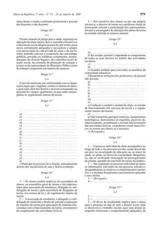 Diário da República, 1.ª série — N.º 13 — 18 de Janeiro de 2008                                                                                                    579

  rança destes e ainda a realização profissional e pessoal                                 3 — Por iniciativa dos alunos ou por sua própria
  dos docentes e não docentes.                                                          iniciativa, o director de turma ou o professor titular de
                                                                                        turma pode solicitar a participação dos representantes
                                   Artigo 10.º                                          dos pais e encarregados de educação dos alunos da turma
                                                                                        na reunião referida no número anterior.
                                         [...]
     Perante situação de perigo para a saúde, segurança ou                                                               Artigo 15.º
  educação do aluno menor, deve o conselho executivo ou
                                                                                                                               [...]
  o director da escola diligenciar para lhe pôr termo, pelos
  meios estritamente adequados e necessários e sempre                                       .........................................
  com preservação da vida privada do aluno e da sua fa-
                                                                                           a) . . . . . . . . . . . . . . . . . . . . . . . . . . . . . . . . . . . . . . .
  mília, podendo solicitar a cooperação das autoridades
                                                                                           b) Ser assíduo, pontual e empenhado no cumprimento
  públicas, privadas ou solidárias competentes, nomea-
                                                                                        de todos os seus deveres no âmbito das actividades
  damente, da «Escola Segura», dos conselhos locais de
                                                                                        escolares;
  acção social, da comissão de protecção de crianças e
                                                                                           c) . . . . . . . . . . . . . . . . . . . . . . . . . . . . . . . . . . . . . . .
  jovens ou do representante do Ministério Público junto
                                                                                           d) . . . . . . . . . . . . . . . . . . . . . . . . . . . . . . . . . . . . . . .
  do tribunal competente em matéria de menores.
                                                                                           e) Guardar lealdade para com todos os membros da
                                                                                        comunidade educativa;
                                   Artigo 11.º
                                                                                           f) Respeitar as instruções dos professores e do pessoal
                                         [...]                                          não docente;
                                                                                           g) . . . . . . . . . . . . . . . . . . . . . . . . . . . . . . . . . . . . . . .
     O acto de matrícula, em conformidade com as dispo-
                                                                                           h) . . . . . . . . . . . . . . . . . . . . . . . . . . . . . . . . . . . . . . .
  sições legais que o regulam, confere o estatuto de aluno,
                                                                                           i) . . . . . . . . . . . . . . . . . . . . . . . . . . . . . . . . . . . . . . .
  o qual, para além dos direitos e deveres consagrados na
                                                                                           j) . . . . . . . . . . . . . . . . . . . . . . . . . . . . . . . . . . . . . . .
  presente lei, integra, igualmente, os que estão contem-
                                                                                           k) . . . . . . . . . . . . . . . . . . . . . . . . . . . . . . . . . . . . . . .
  plados no regulamento interno da escola.
                                                                                           l) . . . . . . . . . . . . . . . . . . . . . . . . . . . . . . . . . . . . . . .
                                                                                           m) . . . . . . . . . . . . . . . . . . . . . . . . . . . . . . . . . . . . . .
                                   Artigo 13.º
                                                                                           n) . . . . . . . . . . . . . . . . . . . . . . . . . . . . . . . . . . . . . . .
                                         [...]                                             o) Conhecer e cumprir o estatuto do aluno, as normas
                                                                                        de funcionamento dos serviços da escola e o regula-
      .........................................
                                                                                        mento interno da mesma;
     a) . . . . . . . . . . . . . . . . . . . . . . . . . . . . . . . . . . . . . . .      p) . . . . . . . . . . . . . . . . . . . . . . . . . . . . . . . . . . . . . . .
     b) . . . . . . . . . . . . . . . . . . . . . . . . . . . . . . . . . . . . . . .      q) Não transportar quaisquer materiais, equipamentos
     c) . . . . . . . . . . . . . . . . . . . . . . . . . . . . . . . . . . . . . . .   tecnológicos, instrumentos ou engenhos, passíveis de,
     d) . . . . . . . . . . . . . . . . . . . . . . . . . . . . . . . . . . . . . . .   objectivamente, perturbarem o normal funcionamento
     e) . . . . . . . . . . . . . . . . . . . . . . . . . . . . . . . . . . . . . . .   das actividades lectivas, ou poderem causar danos físi-
     f) . . . . . . . . . . . . . . . . . . . . . . . . . . . . . . . . . . . . . . .   cos ou morais aos alunos ou a terceiros;
     g) . . . . . . . . . . . . . . . . . . . . . . . . . . . . . . . . . . . . . . .      r) (Revogada.)
     h) . . . . . . . . . . . . . . . . . . . . . . . . . . . . . . . . . . . . . . .
     i) . . . . . . . . . . . . . . . . . . . . . . . . . . . . . . . . . . . . . . .                                    Artigo 16.º
     j) . . . . . . . . . . . . . . . . . . . . . . . . . . . . . . . . . . . . . . .
                                                                                                                               [...]
     k) . . . . . . . . . . . . . . . . . . . . . . . . . . . . . . . . . . . . . . .
     l) . . . . . . . . . . . . . . . . . . . . . . . . . . . . . . . . . . . . . . .      1 — O processo individual do aluno acompanha-o ao
     m) . . . . . . . . . . . . . . . . . . . . . . . . . . . . . . . . . . . . . .     longo de todo o seu percurso escolar, sendo devolvido
     n) . . . . . . . . . . . . . . . . . . . . . . . . . . . . . . . . . . . . . . .   aos pais ou encarregado de educação ou, se maior de
     o) . . . . . . . . . . . . . . . . . . . . . . . . . . . . . . . . . . . . . . .   idade, ao aluno, no termo da escolaridade obrigatória,
     p) . . . . . . . . . . . . . . . . . . . . . . . . . . . . . . . . . . . . . . .   ou, não se verificando interrupção no prosseguimento
     q) . . . . . . . . . . . . . . . . . . . . . . . . . . . . . . . . . . . . . . .   de estudos, aquando da conclusão do ensino secundário.
     r) Participar no processo de avaliação, nomeadamente                                  2 — São registadas no processo individual do aluno
  através dos mecanismos de auto e hetero-avaliação.                                    as informações relevantes do seu percurso educativo,
                                                                                        designadamente as relativas a comportamentos meritó-
                                   Artigo 14.º                                          rios e a medidas disciplinares sancionatórias aplicadas
                                                                                        e seus efeitos.
                                         [...]
                                                                                           3 — (Revogado.)
     1 — Os alunos podem reunir-se em assembleia de                                        4— .....................................
  alunos, ou assembleia geral de alunos e são represen-
  tados pela associação de estudantes, delegado ou sub-                                                                  Artigo 17.º
  delegado de turma e pela assembleia de delegados de
                                                                                                                               [...]
  turma, nos termos da lei e do regulamento interno da
  escola.                                                                                  1— .....................................
     2 — A associação de estudantes, o delegado e o sub-                                   2— .....................................
  delegado de turma têm o direito de solicitar a realização                                3 — O dever de assiduidade implica para o aluno
  de reuniões da turma para apreciação de matérias rela-                                quer a presença na sala de aula e demais locais onde
  cionadas com o funcionamento da turma, sem prejuízo                                   se desenvolva o trabalho escolar, quer uma atitude de
  do cumprimento das actividades lectivas.                                              empenho intelectual e comportamental adequadas, de
 