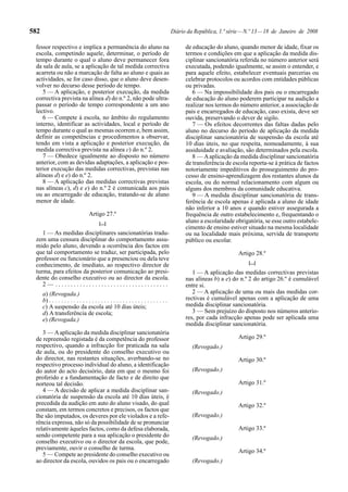 582                                                                                      Diário da República, 1.ª série — N.º 13 — 18 de Janeiro de 2008

 fessor respectivo e implica a permanência do aluno na                                         de educação do aluno, quando menor de idade, fixar os
 escola, competindo aquele, determinar, o período de                                           termos e condições em que a aplicação da medida dis-
 tempo durante o qual o aluno deve permanecer fora                                             ciplinar sancionatória referida no número anterior será
 da sala de aula, se a aplicação de tal medida correctiva                                      executada, podendo igualmente, se assim o entender, e
 acarreta ou não a marcação de falta ao aluno e quais as                                       para aquele efeito, estabelecer eventuais parcerias ou
 actividades, se for caso disso, que o aluno deve desen-                                       celebrar protocolos ou acordos com entidades públicas
 volver no decurso desse período de tempo.                                                     ou privadas.
    5 — A aplicação, e posterior execução, da medida                                              6 — Na impossibilidade dos pais ou o encarregado
 correctiva prevista na alínea d) do n.º 2, não pode ultra-                                    de educação do aluno poderem participar na audição a
 passar o período de tempo correspondente a um ano                                             realizar nos termos do número anterior, a associação de
 lectivo.                                                                                      pais e encarregados de educação, caso exista, deve ser
    6 — Compete à escola, no âmbito do regulamento                                             ouvida, preservando o dever de sigilo.
 interno, identificar as actividades, local e período de                                          7 — Os efeitos decorrentes das faltas dadas pelo
 tempo durante o qual as mesmas ocorrem e, bem assim,                                          aluno no decurso do período de aplicação da medida
 definir as competências e procedimentos a observar,                                           disciplinar sancionatória de suspensão da escola até
 tendo em vista a aplicação e posterior execução, da                                           10 dias úteis, no que respeita, nomeadamente, à sua
 medida correctiva prevista na alínea c) do n.º 2.                                             assiduidade e avaliação, são determinados pela escola.
    7 — Obedece igualmente ao disposto no número                                                  8 — A aplicação da medida disciplinar sancionatória
 anterior, com as devidas adaptações, a aplicação e pos-                                       de transferência de escola reporta-se à prática de factos
 terior execução das medidas correctivas, previstas nas                                        notoriamente impeditivos do prosseguimento do pro-
 alíneas d) e e) do n.º 2.                                                                     cesso de ensino-aprendizagem dos restantes alunos da
    8 — A aplicação das medidas correctivas previstas                                          escola, ou do normal relacionamento com algum ou
 nas alíneas c), d) e e) do n.º 2 é comunicada aos pais                                        alguns dos membros da comunidade educativa.
 ou ao encarregado de educação, tratando-se de aluno                                              9 — A medida disciplinar sancionatória de trans-
 menor de idade.                                                                               ferência de escola apenas é aplicada a aluno de idade
                                                                                               não inferior a 10 anos e quando estiver assegurada a
                                   Artigo 27.º                                                 frequência de outro estabelecimento e, frequentando o
                                          [...]                                                aluno a escolaridade obrigatória, se esse outro estabele-
                                                                                               cimento de ensino estiver situado na mesma localidade
    1 — As medidas disciplinares sancionatórias tradu-                                         ou na localidade mais próxima, servida de transporte
 zem uma censura disciplinar do comportamento assu-                                            público ou escolar.
 mido pelo aluno, devendo a ocorrência dos factos em
 que tal comportamento se traduz, ser participada, pelo                                                               Artigo 28.º
 professor ou funcionário que a presenciou ou dela teve
 conhecimento, de imediato, ao respectivo director de                                                                     [...]
 turma, para efeitos da posterior comunicação ao presi-                                           1 — A aplicação das medidas correctivas previstas
 dente do conselho executivo ou ao director da escola.                                         nas alíneas b) a e) do n.º 2 do artigo 26.º é cumulável
    2— .....................................                                                   entre si.
      a) (Revogada.)                                                                              2 — A aplicação de uma ou mais das medidas cor-
      b) . . . . . . . . . . . . . . . . . . . . . . . . . . . . . . . . . . . . . . .         rectivas é cumulável apenas com a aplicação de uma
      c) A suspensão da escola até 10 dias úteis;                                              medida disciplinar sancionatória.
      d) A transferência de escola;                                                               3 — Sem prejuízo do disposto nos números anterio-
      e) (Revogada.)                                                                           res, por cada infracção apenas pode ser aplicada uma
                                                                                               medida disciplinar sancionatória.
    3 — A aplicação da medida disciplinar sancionatória
 de repreensão registada é da competência do professor                                                                Artigo 29.º
 respectivo, quando a infracção for praticada na sala                                             (Revogado.)
 de aula, ou do presidente do conselho executivo ou
 do director, nas restantes situações, averbando-se no                                                                Artigo 30.º
 respectivo processo individual do aluno, a identificação
 do autor do acto decisório, data em que o mesmo foi                                              (Revogado.)
 proferido e a fundamentação de facto e de direito que
 norteou tal decisão.                                                                                                 Artigo 31.º
    4 — A decisão de aplicar a medida disciplinar san-                                            (Revogado.)
 cionatória de suspensão da escola até 10 dias úteis, é
 precedida da audição em auto do aluno visado, do qual                                                                Artigo 32.º
 constam, em termos concretos e precisos, os factos que
 lhe são imputados, os deveres por ele violados e a refe-                                         (Revogado.)
 rência expressa, não só da possibilidade de se pronunciar
 relativamente àqueles factos, como da defesa elaborada,                                                              Artigo 33.º
 sendo competente para a sua aplicação o presidente do                                            (Revogado.)
 conselho executivo ou o director da escola, que pode,
 previamente, ouvir o conselho de turma.
                                                                                                                      Artigo 34.º
    5 — Compete ao presidente do conselho executivo ou
 ao director da escola, ouvidos os pais ou o encarregado                                          (Revogado.)
 