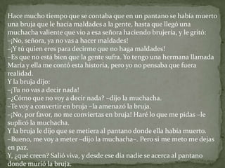 Hace mucho tiempo que se contaba que en un pantano se había muerto
una bruja que le hacía maldades a la gente, hasta que llegó una
muchacha valiente que vio a esa señora haciendo brujería, y le gritó:
–¡No, señora, ya no vas a hacer maldades!
–¡Y tú quien eres para decirme que no haga maldades!
–Es que no está bien que la gente sufra. Yo tengo una hermana llamada
María y ella me contó esta historia, pero yo no pensaba que fuera
realidad.
Y la bruja dijo:
–¡Tu no vas a decir nada!
–¿Cómo que no voy a decir nada? –dijo la muchacha.
–Te voy a convertir en bruja –la amenazó la bruja.
–¡No, por favor, no me conviertas en bruja! Haré lo que me pidas –le
suplicó la muchacha.
Y la bruja le dijo que se metiera al pantano donde ella había muerto.
–Bueno, me voy a meter –dijo la muchacha–. Pero si me meto me dejas
en paz.
Y, ¿qué creen? Salió viva, y desde ese día nadie se acerca al pantano
donde murió la bruja.