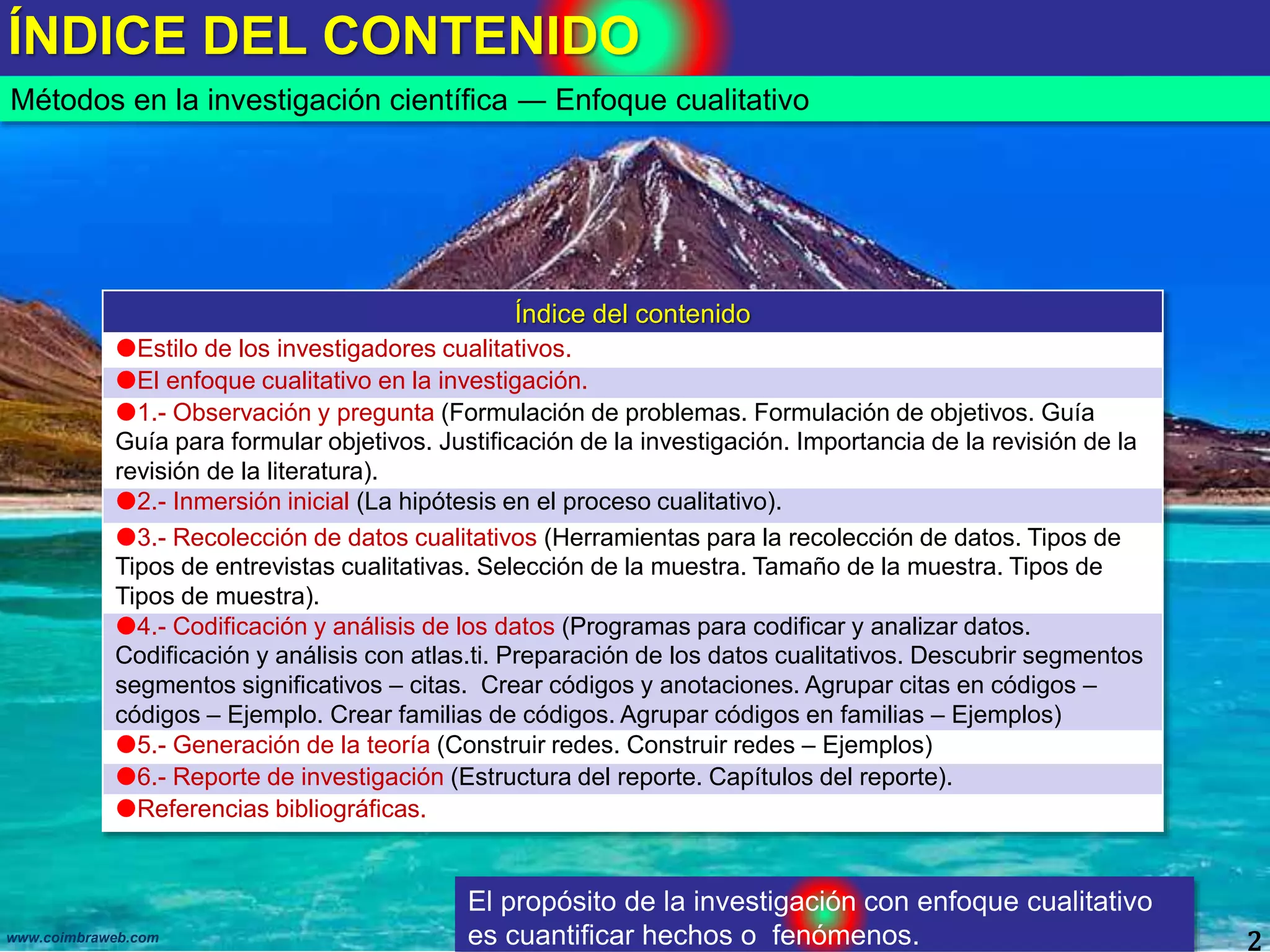 ÍNDICE DEL CONTENIDO
2www.coimbraweb.com
Métodos en la investigación científica ― Enfoque cualitativo
Índice del contenido
Estilo de los investigadores cualitativos.
El enfoque cualitativo en la investigación.
1.- Observación y pregunta (Formulación de problemas. Formulación de objetivos. Guía
Guía para formular objetivos. Justificación de la investigación. Importancia de la revisión de la
revisión de la literatura).
2.- Inmersión inicial (La hipótesis en el proceso cualitativo).
3.- Recolección de datos cualitativos (Herramientas para la recolección de datos. Tipos de
Tipos de entrevistas cualitativas. Selección de la muestra. Tamaño de la muestra. Tipos de
Tipos de muestra).
4.- Codificación y análisis de los datos (Programas para codificar y analizar datos.
Codificación y análisis con atlas.ti. Preparación de los datos cualitativos. Descubrir segmentos
segmentos significativos – citas. Crear códigos y anotaciones. Agrupar citas en códigos –
códigos – Ejemplo. Crear familias de códigos. Agrupar códigos en familias – Ejemplos)
5.- Generación de la teoría (Construir redes. Construir redes – Ejemplos)
6.- Reporte de investigación (Estructura del reporte. Capítulos del reporte).
Referencias bibliográficas.
El propósito de la investigación con enfoque cualitativo
es cuantificar hechos o fenómenos.
 