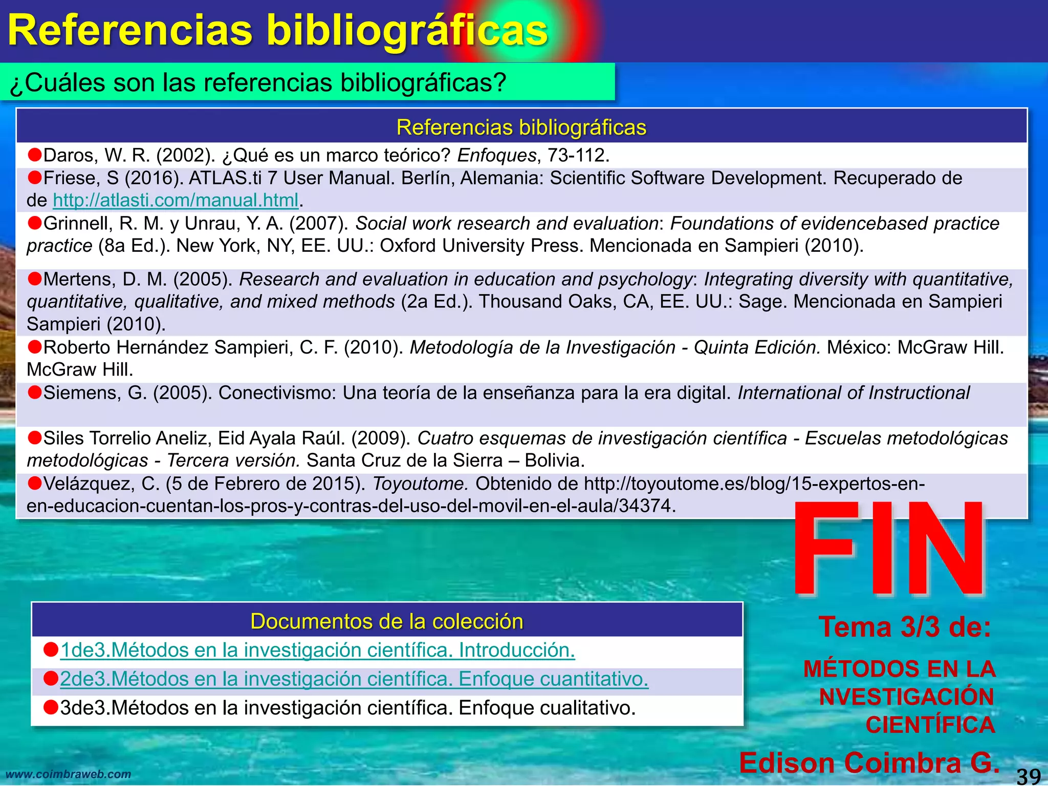 Referencias bibliográficas
39www.coimbraweb.com
¿Cuáles son las referencias bibliográficas?
Documentos de la colección
1de3.Métodos en la investigación científica. Introducción.
2de3.Métodos en la investigación científica. Enfoque cuantitativo.
3de3.Métodos en la investigación científica. Enfoque cualitativo.
Tema 3/3 de:
MÉTODOS EN LA
NVESTIGACIÓN
CIENTÍFICA
Edison Coimbra G.
Referencias bibliográficas
Daros, W. R. (2002). ¿Qué es un marco teórico? Enfoques, 73-112.
Friese, S (2016). ATLAS.ti 7 User Manual. Berlín, Alemania: Scientific Software Development. Recuperado de
de http://atlasti.com/manual.html.
Grinnell, R. M. y Unrau, Y. A. (2007). Social work research and evaluation: Foundations of evidencebased practice
practice (8a Ed.). New York, NY, EE. UU.: Oxford University Press. Mencionada en Sampieri (2010).
Mertens, D. M. (2005). Research and evaluation in education and psychology: Integrating diversity with quantitative,
quantitative, qualitative, and mixed methods (2a Ed.). Thousand Oaks, CA, EE. UU.: Sage. Mencionada en Sampieri
Sampieri (2010).
Roberto Hernández Sampieri, C. F. (2010). Metodología de la Investigación - Quinta Edición. México: McGraw Hill.
McGraw Hill.
Siemens, G. (2005). Conectivismo: Una teoría de la enseñanza para la era digital. International of Instructional
Siles Torrelio Aneliz, Eid Ayala Raúl. (2009). Cuatro esquemas de investigación científica - Escuelas metodológicas
metodológicas - Tercera versión. Santa Cruz de la Sierra – Bolivia.
Velázquez, C. (5 de Febrero de 2015). Toyoutome. Obtenido de http://toyoutome.es/blog/15-expertos-en-
en-educacion-cuentan-los-pros-y-contras-del-uso-del-movil-en-el-aula/34374.
FIN
 