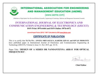 INTERNATIONAL ASSOCIATION FOR ENGINEERING
AND MANAGEMENT EDUCATION (IAEME)
(www.iaeme.com)
(Publishers of High Quality Peer Reviewed Refereed Scientific, Engineering & Technology, Medicine and Management International Journals)
INTERNATIONAL JOURNAL OF ELECTRONICS AND
COMMUNICATION ENGINEERING & TECHNOLOGY (IJECET)
ISSN Print: 0976-6464 and ISSN Online: 0976-6472
Journal Impact Factor (2015): 7.9817 Calculated by GISI (www.jifactor.com)
CERTIFICATE OF PUBLICATION
This is to certify that Mr/Ms/Mrs. ANVITA SRIVASTAVA, KARTIK GOYAL and SOVAN MOHANTY
have published paper in International Journal of Electronics and Communication Engineering &
Technology (IJECET), Volume 6, Issue 11, Nov 2015, pp. 10-16.
Paper Title: “DESIGN OF A SERIES DR NANOANTENNA ARRAY FOR OPTICAL
FREQUENCIES”.
Chief Editor
 