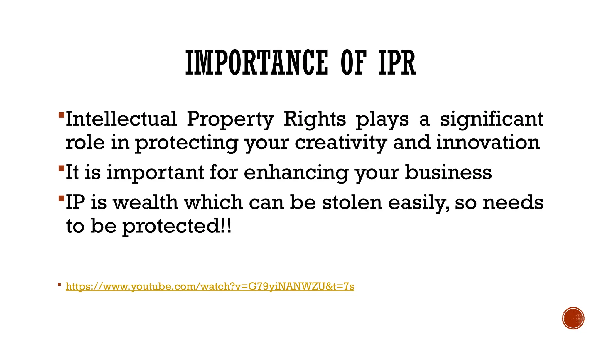 IMPORTANCE OF IPR
Intellectual Property Rights plays a significant
role in protecting your creativity and innovation
It is important for enhancing your business
IP is wealth which can be stolen easily, so needs
to be protected!!
 https://www.youtube.com/watch?v=G79yiNANWZU&t=7s
 