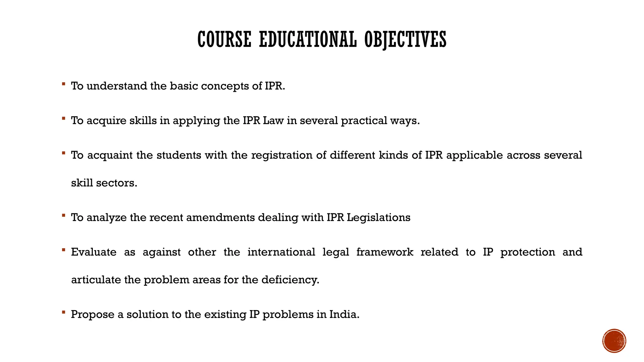 COURSE EDUCATIONAL OBJECTIVES
 To understand the basic concepts of IPR.
 To acquire skills in applying the IPR Law in several practical ways.
 To acquaint the students with the registration of different kinds of IPR applicable across several
skill sectors.
 To analyze the recent amendments dealing with IPR Legislations
 Evaluate as against other the international legal framework related to IP protection and
articulate the problem areas for the deficiency.
 Propose a solution to the existing IP problems in India.
 