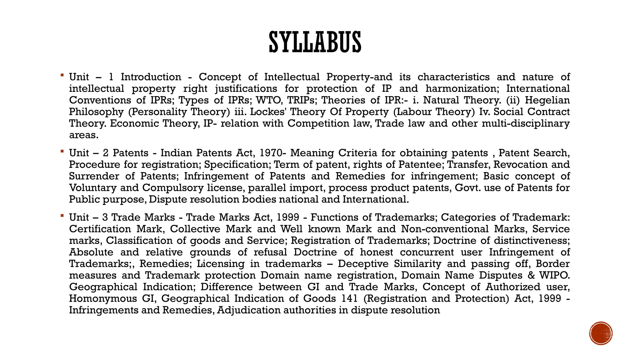 SYLLABUS
 Unit – 1 Introduction - Concept of Intellectual Property-and its characteristics and nature of
intellectual property right justifications for protection of IP and harmonization; International
Conventions of IPRs; Types of IPRs; WTO, TRIPs; Theories of IPR:- i. Natural Theory. (ii) Hegelian
Philosophy (Personality Theory) iii. Lockes' Theory Of Property (Labour Theory) Iv. Social Contract
Theory. Economic Theory, IP- relation with Competition law, Trade law and other multi-disciplinary
areas.
 Unit – 2 Patents - Indian Patents Act, 1970- Meaning Criteria for obtaining patents , Patent Search,
Procedure for registration; Specification; Term of patent, rights of Patentee; Transfer, Revocation and
Surrender of Patents; Infringement of Patents and Remedies for infringement; Basic concept of
Voluntary and Compulsory license, parallel import, process product patents, Govt. use of Patents for
Public purpose, Dispute resolution bodies national and International.
 Unit – 3 Trade Marks - Trade Marks Act, 1999 - Functions of Trademarks; Categories of Trademark:
Certification Mark, Collective Mark and Well known Mark and Non-conventional Marks, Service
marks, Classification of goods and Service; Registration of Trademarks; Doctrine of distinctiveness;
Absolute and relative grounds of refusal Doctrine of honest concurrent user Infringement of
Trademarks;, Remedies; Licensing in trademarks – Deceptive Similarity and passing off, Border
measures and Trademark protection Domain name registration, Domain Name Disputes & WIPO.
Geographical Indication; Difference between GI and Trade Marks, Concept of Authorized user,
Homonymous GI, Geographical Indication of Goods 141 (Registration and Protection) Act, 1999 -
Infringements and Remedies, Adjudication authorities in dispute resolution
 