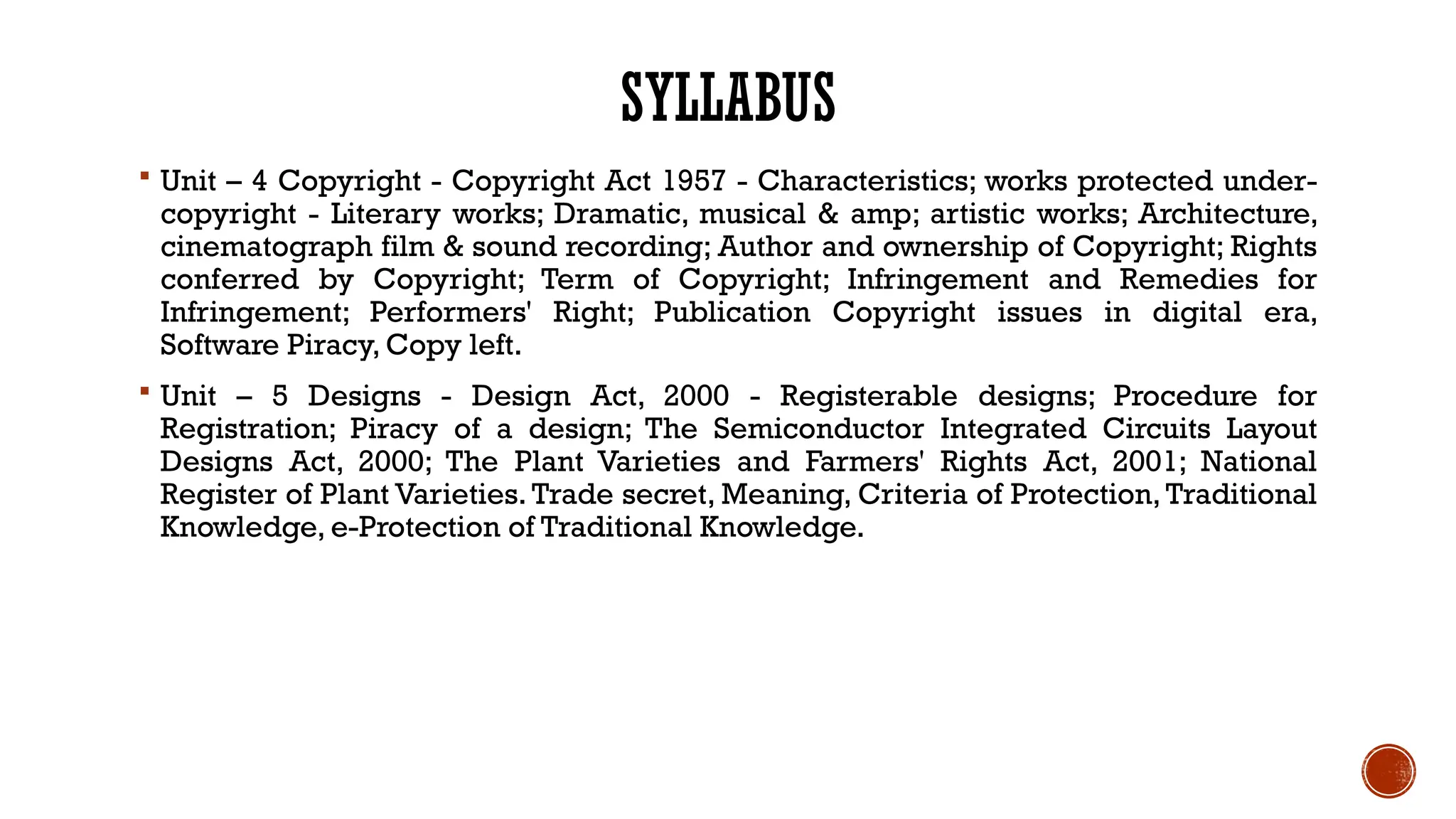 SYLLABUS
 Unit – 4 Copyright - Copyright Act 1957 - Characteristics; works protected under-
copyright - Literary works; Dramatic, musical & amp; artistic works; Architecture,
cinematograph film & sound recording; Author and ownership of Copyright; Rights
conferred by Copyright; Term of Copyright; Infringement and Remedies for
Infringement; Performers' Right; Publication Copyright issues in digital era,
Software Piracy, Copy left.
 Unit – 5 Designs - Design Act, 2000 - Registerable designs; Procedure for
Registration; Piracy of a design; The Semiconductor Integrated Circuits Layout
Designs Act, 2000; The Plant Varieties and Farmers' Rights Act, 2001; National
Register of Plant Varieties. Trade secret, Meaning, Criteria of Protection, Traditional
Knowledge, e-Protection of Traditional Knowledge.
 