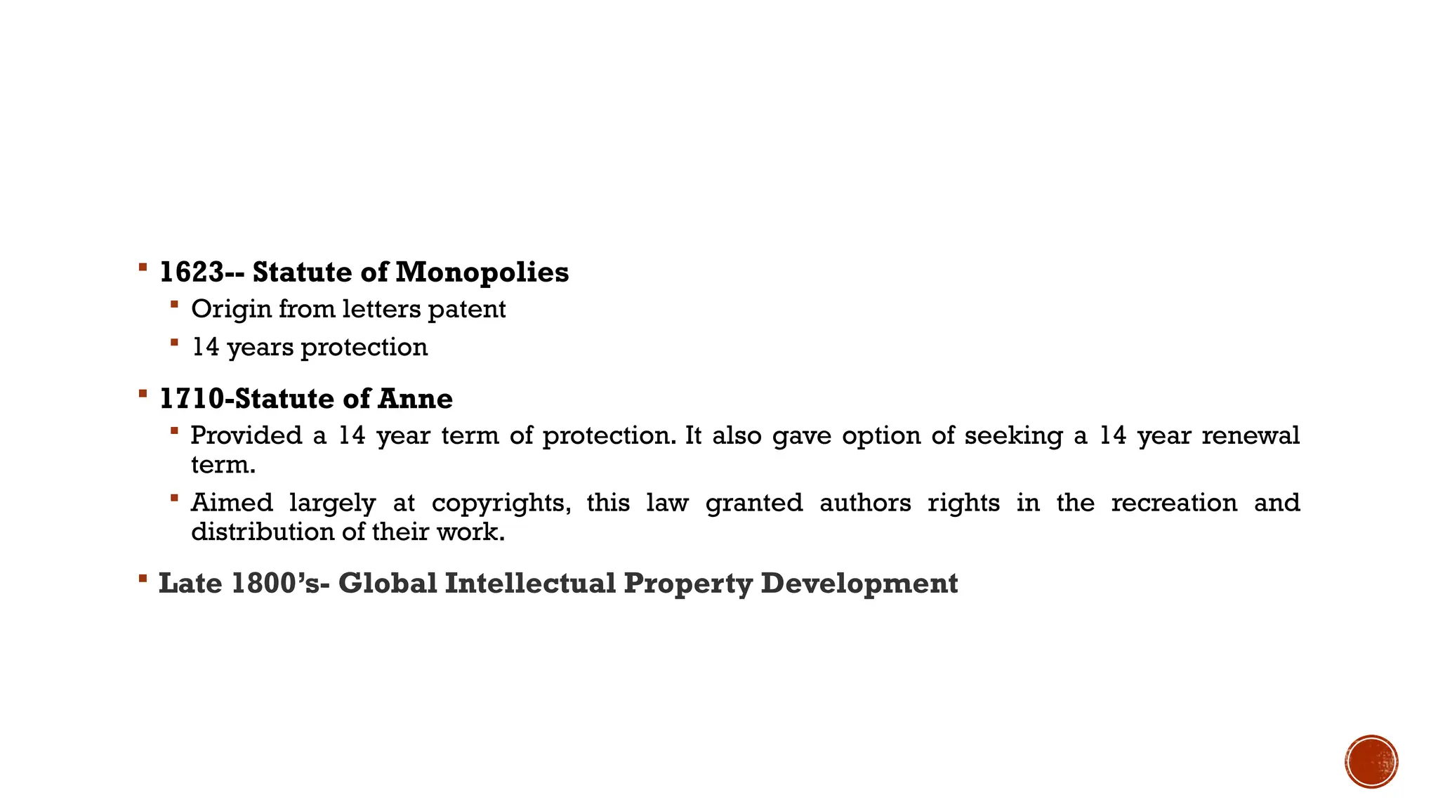  1623-- Statute of Monopolies
 Origin from letters patent
 14 years protection
 1710-Statute of Anne
 Provided a 14 year term of protection. It also gave option of seeking a 14 year renewal
term.
 Aimed largely at copyrights, this law granted authors rights in the recreation and
distribution of their work.
 Late 1800’s- Global Intellectual Property Development
 