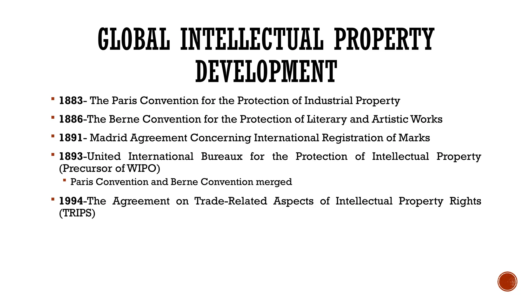 GLOBAL INTELLECTUAL PROPERTY
DEVELOPMENT
 1883- The Paris Convention for the Protection of Industrial Property
 1886-The Berne Convention for the Protection of Literary and Artistic Works
 1891- Madrid Agreement Concerning International Registration of Marks
 1893-United International Bureaux for the Protection of Intellectual Property
(Precursor of WIPO)
 Paris Convention and Berne Convention merged
 1994-The Agreement on Trade-Related Aspects of Intellectual Property Rights
(TRIPS)
 