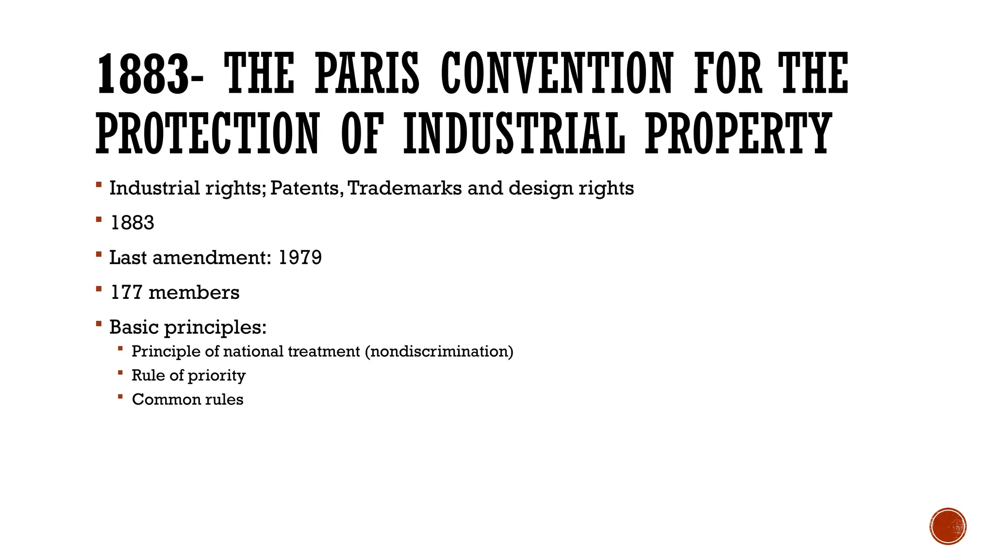 1883- THE PARIS CONVENTION FOR THE
PROTECTION OF INDUSTRIAL PROPERTY
 Industrial rights; Patents,Trademarks and design rights
 1883
 Last amendment: 1979
 177 members
 Basic principles:
 Principle of national treatment (nondiscrimination)
 Rule of priority
 Common rules
 