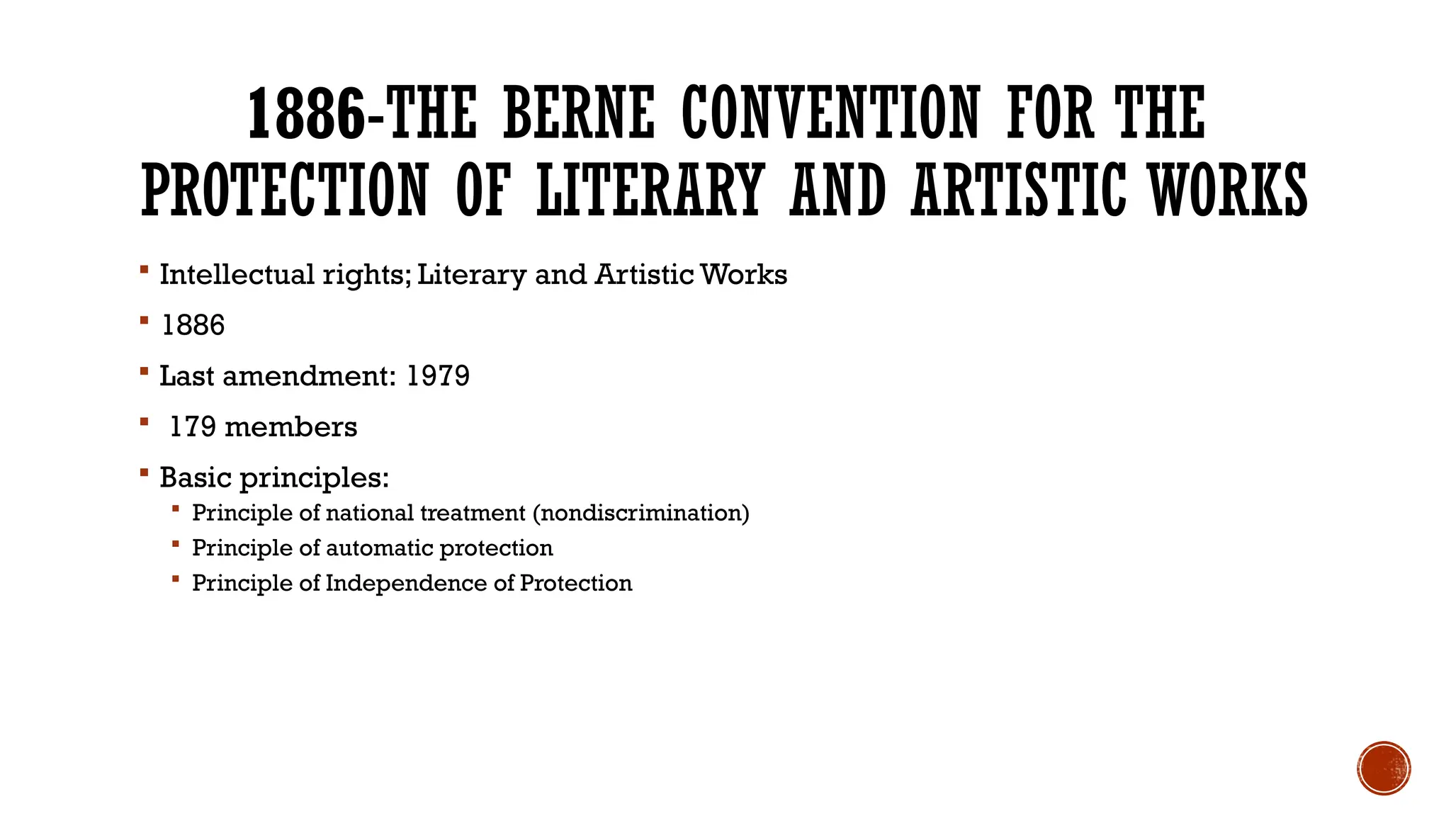 1886-THE BERNE CONVENTION FOR THE
PROTECTION OF LITERARY AND ARTISTIC WORKS
 Intellectual rights; Literary and Artistic Works
 1886
 Last amendment: 1979
 179 members
 Basic principles:
 Principle of national treatment (nondiscrimination)
 Principle of automatic protection
 Principle of Independence of Protection
 