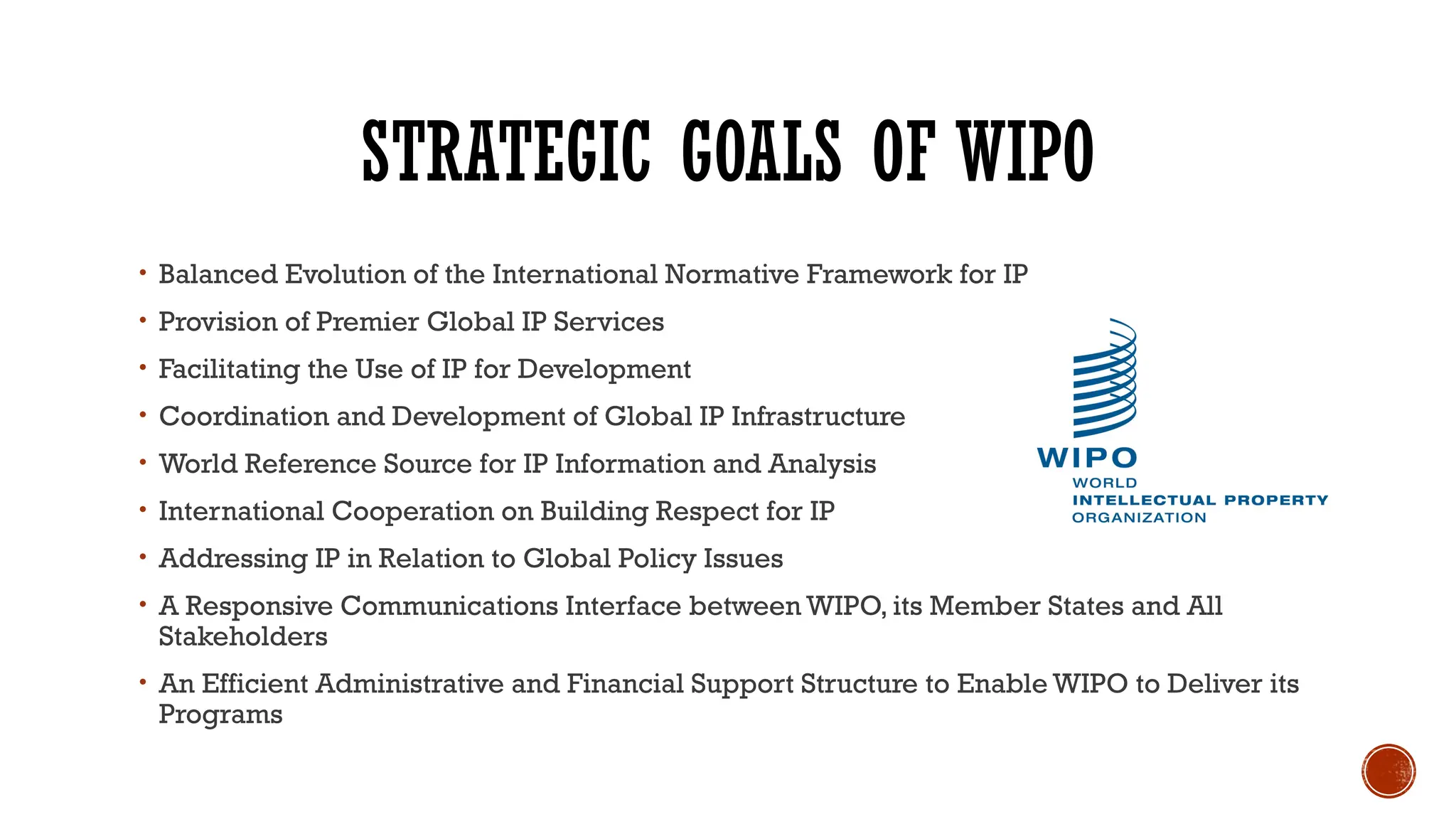 STRATEGIC GOALS OF WIPO
• Balanced Evolution of the International Normative Framework for IP
• Provision of Premier Global IP Services
• Facilitating the Use of IP for Development
• Coordination and Development of Global IP Infrastructure
• World Reference Source for IP Information and Analysis
• International Cooperation on Building Respect for IP
• Addressing IP in Relation to Global Policy Issues
• A Responsive Communications Interface between WIPO, its Member States and All
Stakeholders
• An Efficient Administrative and Financial Support Structure to Enable WIPO to Deliver its
Programs
 