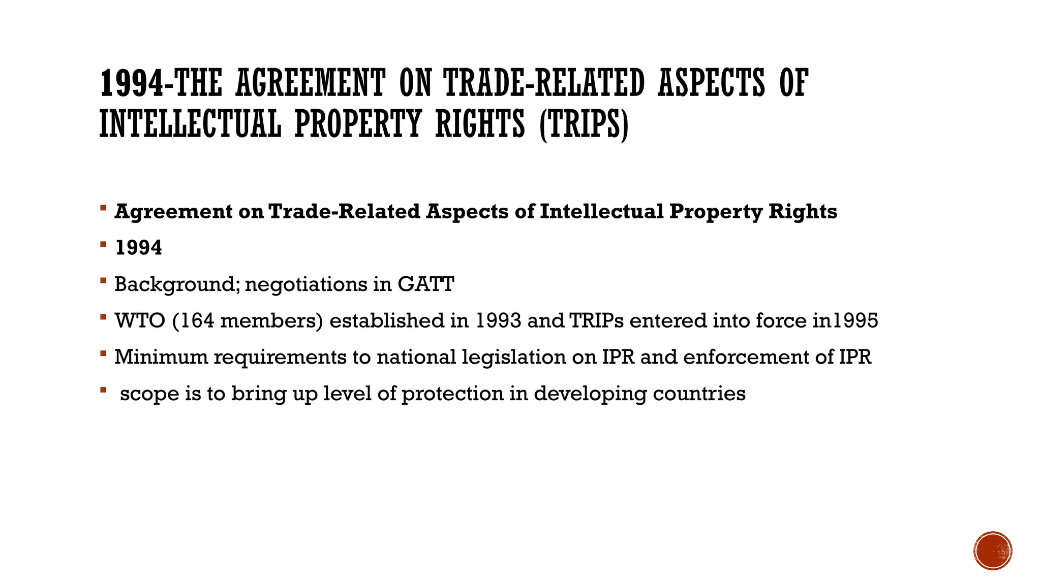 1994-THE AGREEMENT ON TRADE-RELATED ASPECTS OF
INTELLECTUAL PROPERTY RIGHTS (TRIPS)
 Agreement on Trade-Related Aspects of Intellectual Property Rights
 1994
 Background; negotiations in GATT
 WTO (164 members) established in 1993 and TRIPs entered into force in1995
 Minimum requirements to national legislation on IPR and enforcement of IPR
 scope is to bring up level of protection in developing countries
 