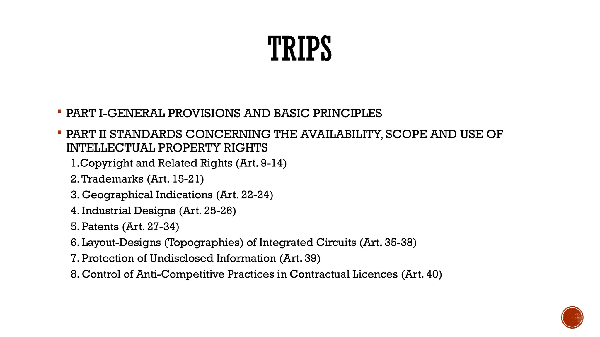 TRIPS
 PART I-GENERAL PROVISIONS AND BASIC PRINCIPLES
 PART II STANDARDS CONCERNING THE AVAILABILITY, SCOPE AND USE OF
INTELLECTUAL PROPERTY RIGHTS
1.Copyright and Related Rights (Art. 9-14)
2.Trademarks (Art. 15-21)
3. Geographical Indications (Art. 22-24)
4. Industrial Designs (Art. 25-26)
5. Patents (Art. 27-34)
6. Layout-Designs (Topographies) of Integrated Circuits (Art. 35-38)
7. Protection of Undisclosed Information (Art. 39)
8. Control of Anti-Competitive Practices in Contractual Licences (Art. 40)
 