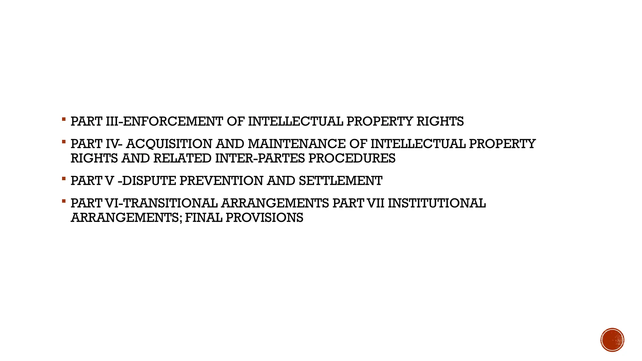  PART III-ENFORCEMENT OF INTELLECTUAL PROPERTY RIGHTS
 PART IV- ACQUISITION AND MAINTENANCE OF INTELLECTUAL PROPERTY
RIGHTS AND RELATED INTER-PARTES PROCEDURES
 PART V -DISPUTE PREVENTION AND SETTLEMENT
 PART VI-TRANSITIONAL ARRANGEMENTS PART VII INSTITUTIONAL
ARRANGEMENTS; FINAL PROVISIONS
 