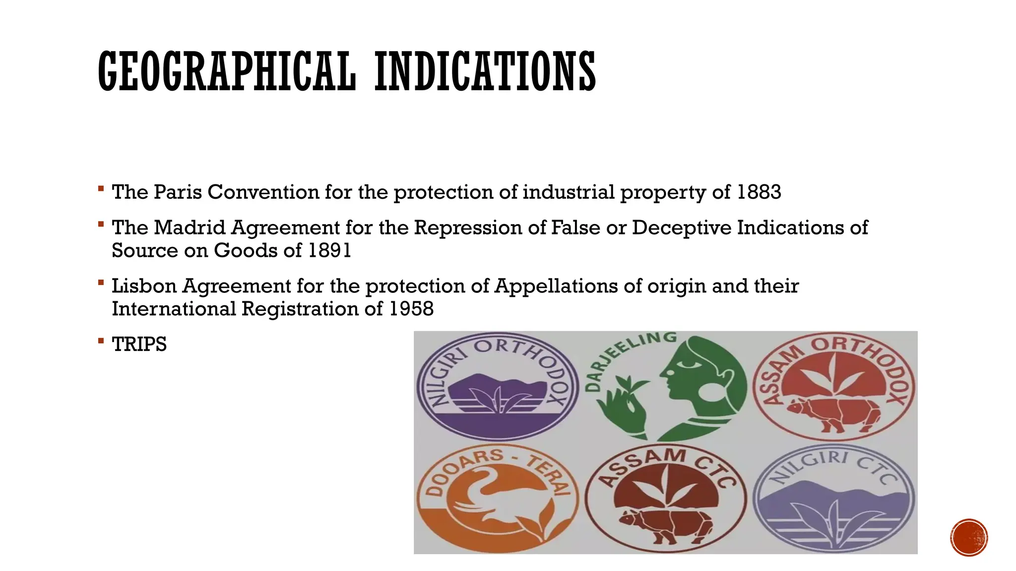 GEOGRAPHICAL INDICATIONS
 The Paris Convention for the protection of industrial property of 1883
 The Madrid Agreement for the Repression of False or Deceptive Indications of
Source on Goods of 1891
 Lisbon Agreement for the protection of Appellations of origin and their
International Registration of 1958
 TRIPS
 