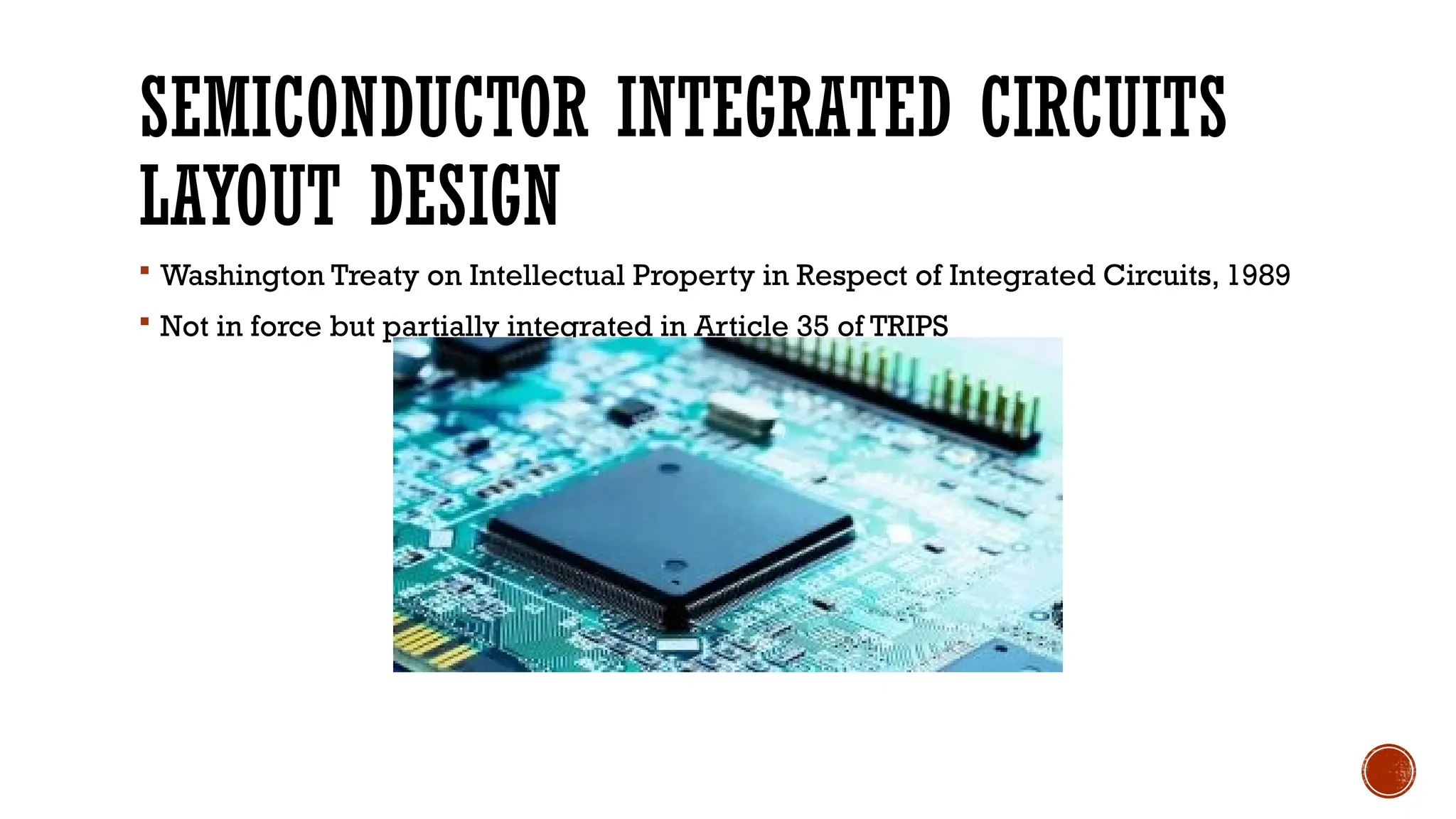 SEMICONDUCTOR INTEGRATED CIRCUITS
LAYOUT DESIGN
 Washington Treaty on Intellectual Property in Respect of Integrated Circuits, 1989
 Not in force but partially integrated in Article 35 of TRIPS
 