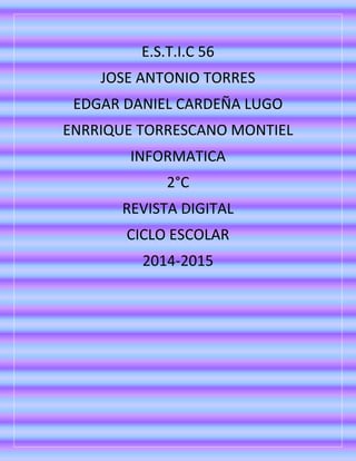 E.S.T.I.C 56
JOSE ANTONIO TORRES
EDGAR DANIEL CARDEÑA LUGO
ENRRIQUE TORRESCANO MONTIEL
INFORMATICA
2°C
REVISTA DIGITAL
CICLO ESCOLAR
2014-2015
 