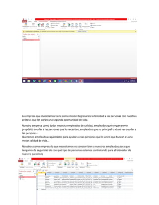 La empresa que modelamos tiene como misión Regresarles la felicidad a las personas con nuestras
prótesis que les darán una segunda oportunidad de vida.
Nuestra empresa como todas necesita empleados de calidad, empleados que tengan como
propósito ayudar a las personas que lo necesitan, empleados que su principal trabajo sea ayudar a
las personas…
Queremos empleados capacitados para ayudar a esas personas que lo único que buscan es una
mejor calidad de vida…
Nosotros como empresa lo que necesitamos es conocer bien a nuestros empleados para que
tengamos la seguridad de con qué tipo de personas estamos contratando para el bienestar de
nuestro pacientes
 