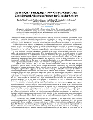 JTu4A.56.pdf CLEO:2014 © 2014 OSA
Optical Quilt Packaging: A New Chip-to-Chip Optical
Coupling and Alignment Process for Modular Sensors
Tahsin Ahmed1*
, Aamir A. Khan1
, Genevieve Vigil1
, Jason M. Kulick2
, Gary H. Bernstein1
,
Anthony J. Hoffman1
, and Scott S. Howard1
1
Department of Electrical Engineering, University of Notre Dame, Notre Dame, IN 46556, USA
2
Indiana Integrated Circuits, South Bend, IN 46617, USA
* e-mail: tahmed@nd.edu
Abstract: A wide-bandwidth, highly efficient method of inter-chip waveguide coupling suitable
for on-chip, mid-infrared sensing is discussed. Simulations and preliminary fabrication work on
laser-to-waveguide coupling are presented, with losses predicted to be better than 6 dB.
OCIS codes: (140.3325) Laser coupling; (280.3420) Laser sensors
On-chip optical sensors are compact platforms for sensitive, low-cost monitoring of chemical and biological species
in real time by measuring changes in light that interacts with analytes on a chip. An optical on-chip sensor can
comprise either discrete modular optical elements or monolithically integrated elements. Modular sensor systems
use discrete sources, detectors and interaction medium typically coupled through optical fibers or free-space optics
[1, 2]. Monolithic sensors, however, incorporate the optical sources and interaction medium on the same substrate,
which is typically that required to fabricate the source. Mid-infrared (MIR) monolithic or modular sensors are of
great interest because many biologically and chemically relevant molecules exhibit vibrational resonance in the MIR
spectrum (i.e., λ~3-14 µm) [3]. A commonly used MIR source is the quantum cascade laser (QCL). However, since
QCL wafer material is expensive (~$10k/sq-in), monolithic MIR sensors are not economically feasible. What is
needed is a modular approach to incorporating QCLs in quasi-monolithic sensors. In modular sensors, the optical
source and detectors must be coupled with the interaction medium via free-space grating coupling [4], or optical
fiber alignment. Grating coupling, which is more commonly used, suffers losses on the order of tens of dBs. Optical
fiber coupling adds a significant expense to packaging, and is especially difficult for MIR sensors due to the lack of
commercially available fiber for that range of wavelengths. Realization of an improved on-chip modular sensor
scheme requires an efficient and cost-effective inter-chip optical coupling technique.
Optical “Quilt Packaging®
” (OQP) is a novel microelectromechanical system (MEMS) based packaging
technique for low-cost, highly efficient optical coupling between MIR laser sources and interaction platforms.
Waveguides of separate substrates are aligned with sub-micron accuracy by protruding, lithographically defined
interdigitated copper nodules [5] placed on the side of the chip (Fig. 1). These Cu nodules can be soldered to
eliminate the possibility of misalignment due to mechanical vibration. These protruding Cu nodules are formed by
filling deep-etched wells with electroplated copper, and etching the lanes to expose the nodules. The chips are
coupled at their facets to reduce the optical loss that arises from inter-chip gaps. This technique can simultaneously
align an array of waveguides across the gap between separate chips. Optical waveguide chips made with both Si/Ge
and III-IV materials could be combined into a single heterogeneous platform using this technique using standard
fabrication processes [5]. In this paper we investigate 1) the feasibility of OQP by simulation, and 2) initial
fabrication results for Ge-on-Si OQP structure including tolerances.
To investigate the feasibility of OQP, inter-chip coupling loss was calculated using MEEP, a free software
package that performs calculation using the finite-difference time-domain (FDTD) method [6]. We investigated both
inter-chip separation and lateral misalignment effects on coupling loss. In the simulation, transmission between a
typical QCL ridge waveguide and a single-mode Ge-on-Si rib waveguide was calculated for λ = 8 μm [7]. Chip-to-
chip separation is varied from 10 m to 0 (contact) to calculate coupling loss as a function of inter-chip distance.
The coupling loss simulation, shown in Fig. 2, indicates that the coupling loss is better than 6 dB for a gap of less
than 4 µm, which is comparable to conventional off-chip coupling [1], but rapidly improves as the coupling gap is
reduced toward contact. A horn-shaped geometry can be employed to decrease coupling loss [8] due to lateral
misalignment.
We fabricated initial test OQP structures on a bare Si wafer (Fig. 3). The double-trench ridge waveguide
structures on two separate chips were aligned via Cu nodules with a resulting misalignment of ~1 µm; previous
simulations [8] showed that a horn waveguide results in only 0.2 dB more insertion loss at misalignments as large as
2 μm. The fabricated inter-chip waveguide-to-waveguide distance is ~10 m, which could be improved with new
designs, and would provide efficient coupling efficiency when the gap is filled with an index-matching As2S3
chalcogenide spin-on glass [8]. We have fabricated Ge-on-Si waveguide chips (Fig. 4) that, in future work, will be
 
