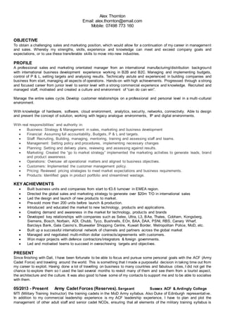Alex Thornton
Email: alex.thornton@email.com
Mobile: 07498 773 160
OBJECTIVE
To obtain a challenging sales and marketing position, which would allow for a continuation of my career in management
and sales. Whereby my strengths, skills, experience and knowledge can meet and exceed company goals and
expectations, or to use these transferable skills to move into new industries.
PROFILE
A professional sales and marketing orientated manager from an international manufacturing/distribution background
with international business development experience working in B2B and B2C. Managing and implementing budgets,
control of P & L, setting targets and analysing results. Technically astute and experienced in building companies and
business from start, managing all aspects of operations. Hands-on with high achievements. Progressed through a strong
and focused career from junior level to senior level with a strong commercial experience and knowledge. Recruited and
managed staff, motivated and created a culture and environment of “can do can win”.
Manage the entire sales cycle. Develop customer relationships on a professional and personal level in a multi-cultural
environment.
With knowledge of hardware, software, cloud environment, analytics, security, networks, connectivity. Able to design
and present the concept of solution, working with legacy analogue environments, IP and digital environments.
With real responsibilities’ and authority in:
 Business: Strategy & Management in sales, marketing and business development
 Financial: Assuming full accountability, Budgets, P & L and targets.
 Staff: Recruiting, Building, managing, mentoring, training and assessing staff and teams.
 Management: Setting policy and procedures, implementing necessary changes
 Planning: Setting and delivery plans, reviewing and assessing against results.
 Marketing: Created the “go to market strategy” implemented the marketing activities to generate leads, brand
and product awareness.
 Operations: Oversaw all operational matters and aligned to business objectives.
 Customers: Implemented the customer management policy.
 Pricing: Reviewed pricing strategies to meet market expectations and business requirements.
 Products: Identified gaps in product portfolio and streamlined wastage.
KEY ACHIEVMENTS
 Built business units and companies from start to €3.6 turnover in EMEA region.
 Directed the global sales and marketing strategy to generate over $20m T/O in international sales
 Led the design and launch of new products to market.
 Pre-sold more than 200 units before launch & production.
 Introduced and educated the market to new technology, products and applications.
 Creating demand and awareness in the market for technology, products and brands
 Developed key relationships with companies such as Selex, Ultra, L3, BAe, Thales, Cobham, Kongsberg,
Siemens, Bosch, Norbain, ADI, Chubb, Tyco, Bushnells, EOn, BAA, DAA, PSNI, RBS, Canary Wharf,
Barclays Bank, Gala Casino’s, Bluewater Shopping Centre, Kuwait Border, Metropolitan Police, MoD, etc.
 Built up a successful international network of channels and partners across the global market
 Managed and negotiated multi-million dollar contracts/agreements with customers.
 Won major projects with defence contractors/integrators & foreign governments.
 Led and motivated teams to succeed in overachieving targets and objectives.
PRESENT
Since finishing with Dali, I have been fortunate to be able to focus and pursue some personal goals with the ACF (Army
Cadet Force) and traveling around the world. This is something that I made a purposeful decision in taking time out from
my career to exploit. Having done a lot of travelling on business to many countries and fabulous cities, I did not get the
chance to explore them so I used the last several months to revisit many of them and see them from a tourist aspect,
the architecture and the culture. It was also good to have some of my contacts to support me and to be able to socialise
with them.
05/2013 - Present Army Cadet Forces (Reserves). Sergeant Sussex ACF & Ardingly College
MTI (Military Training Instructor) the training cadets in the MoD Army syllabus. Also Duke of Edinburgh representative.
In addition to my commercial leadership experience is my ACF leadership experience, I have to plan and plot the
management of other adult staff and senior cadet NCOs, ensuring that all elements of the military training syllabus is
 
