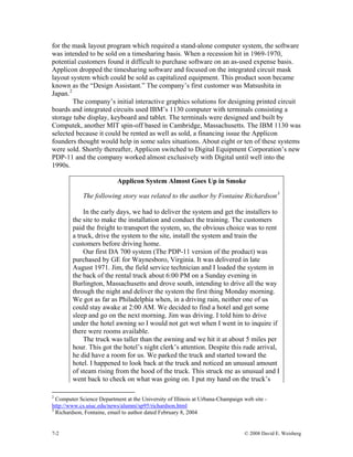for the mask layout program which required a stand-alone computer system, the software
was intended to be sold on a timesharing basis. When a recession hit in 1969-1970,
potential customers found it difficult to purchase software on an as-used expense basis.
Applicon dropped the timesharing software and focused on the integrated circuit mask
layout system which could be sold as capitalized equipment. This product soon became
known as the “Design Assistant.” The company’s first customer was Matsushita in
Japan.2
The company’s initial interactive graphics solutions for designing printed circuit
boards and integrated circuits used IBM’s 1130 computer with terminals consisting a
storage tube display, keyboard and tablet. The terminals were designed and built by
Computek, another MIT spin-off based in Cambridge, Massachusetts. The IBM 1130 was
selected because it could be rented as well as sold, a financing issue the Applicon
founders thought would help in some sales situations. About eight or ten of these systems
were sold. Shortly thereafter, Applicon switched to Digital Equipment Corporation’s new
PDP-11 and the company worked almost exclusively with Digital until well into the
1990s.
Applicon System Almost Goes Up in Smoke
The following story was related to the author by Fontaine Richardson3
In the early days, we had to deliver the system and get the installers to
the site to make the installation and conduct the training. The customers
paid the freight to transport the system, so, the obvious choice was to rent
a truck, drive the system to the site, install the system and train the
customers before driving home.
Our first DA 700 system (The PDP-11 version of the product) was
purchased by GE for Waynesboro, Virginia. It was delivered in late
August 1971. Jim, the field service technician and I loaded the system in
the back of the rental truck about 6:00 PM on a Sunday evening in
Burlington, Massachusetts and drove south, intending to drive all the way
through the night and deliver the system the first thing Monday morning.
We got as far as Philadelphia when, in a driving rain, neither one of us
could stay awake at 2:00 AM. We decided to find a hotel and get some
sleep and go on the next morning. Jim was driving. I told him to drive
under the hotel awning so I would not get wet when I went in to inquire if
there were rooms available.
The truck was taller than the awning and we hit it at about 5 miles per
hour. This got the hotel’s night clerk’s attention. Despite this rude arrival,
he did have a room for us. We parked the truck and started toward the
hotel. I happened to look back at the truck and noticed an unusual amount
of steam rising from the hood of the truck. This struck me as unusual and I
went back to check on what was going on. I put my hand on the truck’s
2
Computer Science Department at the University of Illinois at Urbana-Champaign web site -
http://www.cs.uiuc.edu/news/alumni/sp95/richardson.html
3
Richardson, Fontaine, email to author dated February 8, 2004
7-2 © 2008 David E. Weisberg
 