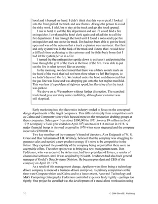 7-3 © 2008 David E. Weisberg
hood and it burned my hand. I didn’t think that this was typical. I looked
into the front grill of the truck and saw flames. Always the person to avoid
the risky work, I told Jim to stay at the truck and get the hood opened.
I ran to hotel to call the fire department and see if I could find a fire
extinguisher. I awakened the hotel clerk again and asked him to call the
fire department. I ran through the hotel until I found a soda acid type fire
extinguisher and ran out to the truck. Jim had not been able to get the hood
open and was of the opinion that a truck explosion was imminent. Our first
and only system was in the back of the truck and I knew that I would have
a difficult time explaining to the customer and the folks back home that I
had let the system perish in a fire.
I turned the fire extinguisher upside down to activate it and pointed the
hose through the grill of the truck at the base of the fire. I was able to put
out the fire in what seemed like an eternity.
In the morning, we determined that there was a black scorch mark on
the hood of the truck that had not been there when we left Burlington, so
we hadn’t dreamed the fire. We looked under the hood and discovered that
the gas line was loose and was dropping gas onto the hot engine manifold.
This was less of a problem at highway speed, but flared up after the truck
was parked.
We drove on to Waynesboro without further distraction. The scorched
truck hood gave our story some credibility, although our customer was
still skeptical.
Early marketing into the electronics industry tended to focus on the conceptual
design departments of the target companies. This differed sharply from competitors such
as Calma and Computervision which focused more on the production drafting groups at
these companies. Sales grew from about $500,000 in 1971, to over $9 million in fiscal
1975 (company’s fiscal year ended on April 30th
) and to over $18 million in 1978. A
major financial bump in the road occurred in 1978 when sales stagnated and the company
incurred a $700,000 loss.
Two key members of the company’s board of directors, Alex Daignault of W. R.
Grace and Don Ackerman of J.H. Whitney, believed that the company was struggling to
generate sales and needed a new product strategy if it were to be competitive in the
future. They explored the possibility of the company being acquired but there were no
acceptable offers. The other option was to bring in a new management team. Don
Feddersen, who was recruited by Ackerman, had been president of Entrex, a vendor of
educational software, until it was acquired by Nixdorf. Feddersen had also been general
manager of Gould’s Data Systems Division. He became president and CEO of the
company on April 19, 1978.
As a result of this management change, Applicon went from being a technology
driven company to more of a business driven enterprise. Its primary competitors at the
time were Computervision and Calma and to a lesser extent, Auto-trol Technology and
M&S Computing (Intergraph). Feddersen controlled expenses fairly tightly – perhaps too
tightly. One project he curtailed was the development of a stand-alone workstation using
 