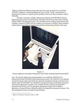 7-5 © 2008 David E. Weisberg
Applicon offered ten different storage tube and color raster terminals for use with the
AGS/895. (Applicon’s marketing department also used the “Image” nomenclature to
describe these systems.) A typical system, probably with two or three terminals, sold for
$300,000.
The basic system the company offered was called the AGS/900 Multi-Tasking
Operating System which incorporated the AGS/895 Central Processing Facility running
Digital’s RSX-11M operating system. The AGS/900 was the software framework for the
company’s Interactive Multi-Activity Graphics Environment or IMAGE which enabled a
single system to run both two-dimensional and three-dimensional software at the same
Figure 7.1
Typical Applicon Color Raster Workstation With Tablet, Keyboard and Function Panel5
time. The specific application-oriented products were called the AGS/870-I two
dimensional and the AGS/880-I three-dimensional systems. The AGS/870-I was targeted
at electrical design tasks, particularly the schematic and physical design of printed circuit
boards while the AGS/880-I was intended for mechanical design and drafting. Numerous
task-specific applications modules were available for these systems including PCB
placement and routing, wire list generation, photoplotter output, bill of material
generation, nesting and flame cutting flat pattern development and numerical control. The
first mechanical system was sold to General Motors.
5
Applicon Preliminary Prospectus, June 18, 1980
 