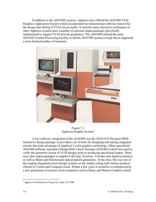 7-6 © 2008 David E. Weisberg
In addition to the AGS/900 systems, Applicon also offered the AGS/860 VLSI
Graphics Application System which incorporated two-dimensional software tailored for
the design and editing of VLSI circuit masks. It used the same interactive techniques of
other Applicon systems plus a number of optional output packages specifically
implemented to support VLSI artwork generation. The AGS/860 utilized the same
AGS/895 Central Processing Facility as did the AGS/900 systems except that it supported
a more limited number of terminals.
Figure 7.2
Applicon Graphic System6
A key software component of the AGS/860 was the AGS/1610 Designer/MOS
interactive design package. It provided a set of tools for designing and editing integrated
circuits that took advantage of Applicon’s color graphics technology. Other specialized
AGS/860 software included a Design Rule Check Package (AGS/862) which was used to
verify the geometric layout of VLSI designs prior to producing specialized output. There
were also output packages to support CalComp, Xynetics, Versatec and Applicon plotters
as well as Mann and Electromask optical pattern generators. At the time, this was one of
the leading integrated circuit design systems on the market, along with similar products
offered by Calma and Computervision. Within a few years it would be overshadowed by
a new generation of systems from companies such as Daisy and Mentor Graphics which
6
Applicon Preliminary Prospectus, June 18, 1980
 