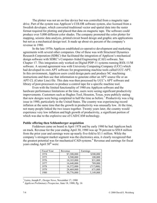7-8 © 2008 David E. Weisberg
The plotter was not an on-line device but was controlled from a magnetic tape
drive. Part of the system was Applicon’s COLOR software system, also licensed from a
Swedish developer, which converted traditional vector and spatial data into the raster
format required for plotting and placed that data on magnetic tape. The software could
produce over 5,000 different color shades. The company promoted the color plotter for
mapping, seismic data analysis, printed circuit board design and graphic arts applications
but not as a mechanical design tool. It made up about six percent of the company’s
revenue in 1980.
In the late 1970s Applicon established co-operative development and marketing
agreements with several other companies. One of these was with Structural Dynamics
Research Corporation (SDRC) that facilitated the integration of Applicon’s mechanical
design software with SDRC’s Computer-Aided Engineering (CAE) software. See
Chapter 17. This integration only worked on Digital PDP-11 systems running RSX-11/M
software. A second agreement was with University Computing Company (UCC) which
had developed its own APT software for programming machine tools called UCC-APT.
In this environment, Applicon users could design parts and produce NC machining
instructions and then use that information to generate either an APT source file or an
APT CL (Cutter Line) file. This data was then processed by UCC’s APT software and
library of post-processors to produce a control tape for a specific machine tool.
Even with the limited functionality of 1980 era Applicon software and the
hardware performance limitations at the time, users were seeing significant productivity
improvements. Customers such as Hughes Tool, Houston, Texas, were publicly stating
that new designs were being completed in half the time as before.7
Productivity was a big
issue in 1980, particularly in the United States. The country was experiencing record
inflation at the same time that the growth in productivity was unusually low. At the time,
not many people linked the two issues together. Twenty years later, the country would
experience very low inflation and high growth of productivity, a significant portion of
which was due to the explosive use of CAD/CAM technology.
Public offering then Schlumberger acquisition
Feddersen came on board in April 1978 and by early 1980 he had Applicon back
on track. Revenue for the year ending April 30, 1980 was up 78 percent to $50.8 million
from the prior year and earnings were up nearly five-fold to $3.1 million. While the
company’s strongest market segment was the electronics area, it clearly recognized that
the greatest potential was for mechanical CAD systems.8
Revenue and earnings for fiscal
years ending April 30th
were:
Fiscal Year Revenue Earnings
1974 $7,300,000 $300,000
1975 9,500,000 100,000
1976 10,183,000 $31,000
1977 16,640,000 789,000
1978 18,372,000 (717,000)
1979 28,469,000 671,000
1980 50,776,000 3,149,000
7
Lerro, Joesph P., Design News, November 17, 1980
8
Applicon Preliminary Prospectus, June 18, 1980, Pg. 16
 