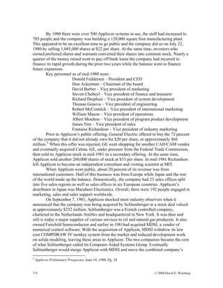 7-9 © 2008 David E. Weisberg
By 1980 there were over 500 Applicon systems in use, the staff had increased to
785 people and the company was building a 120,000 square foot manufacturing plant.
This appeared to be an excellent time to go public and the company did so on July 22,
1980 by selling 1,045,000 shares at $22 per share. At the same time, investors who
owned preferred shares and warrants converted their shares into common stock. Nearly a
quarter of the money raised went to pay off bank loans the company had incurred to
finance its rapid growth during the prior two years while the balance went to finance
future expansion.
Key personnel as of mid-1980 were:
Donald Feddersen – President and CEO
Don Ackerman – Chairman of the board
David Barber – Vice president of marketing
Steven Cheheyl – Vice president of finance and treasurer
Richard Diephuis – Vice president of system development
Thomas Genova – Vice president of engineering
Robert McCormick – Vice president of international marketing
William Mason – Vice president of operations
Albert Moulton – Vice president of program product development
James Nitz – Vice president of sales
Fontaine Richardson – Vice president of industry marketing
Prior to Applicon’s public offering, General Electric offered to buy the 72 percent
of the company that it did not already own for $20 per share, or approximately $66
million.9
When this offer was rejected, GE went shopping for another CAD/CAM vendor
and eventually acquired Calma. GE, under pressure from the Federal Trade Commission,
then sold its Applicon stock in mid-1981 in a secondary offering. At the same time,
Applicon sold another 260,000 shares of stock at $33 per share. In mid-1981 Richardson
left Applicon to become an independent consultant and visiting scientist at MIT.
When Applicon went public, about 20 percent of its revenue was from
international customers. Half of this business was from Europe while Japan and the rest
of the world made up the balance. Domestically, the company had 23 sales offices split
into five sales regions as well as sales offices in six European countries. Applicon’s
distributor in Japan was Marubeni Electronics. Overall, there were 192 people engaged in
marketing, sales and sales support worldwide.
On September 7, 1981, Applicon shocked most industry observers when it
announced that the company was being acquired by Schlumberger in a stock deal valued
at approximately $232 million. Schlumberger was a French controlled company,
chartered in the Netherlands Antilles and headquartered in New York. It was then and
still is today a major supplier of various services to oil and natural gas producers. It also
owned Fairchild Semiconductor and earlier in 1981had acquired MDSI, a vendor of
numerical control software. With the acquisition of Applicon, MDSI withdrew its low
cost COMPDRAW IV turnkey system from the market and reduced development work
on solids modeling, leaving these areas to Applicon. The two companies became the core
of what Schlumberger called its Computer-Aided Systems Group. Eventually
Schlumberger would merge Applicon with MDSI and move the combined company’s
9
Applicon Preliminary Prospectus, June 18, 1980, Pg. 24
 