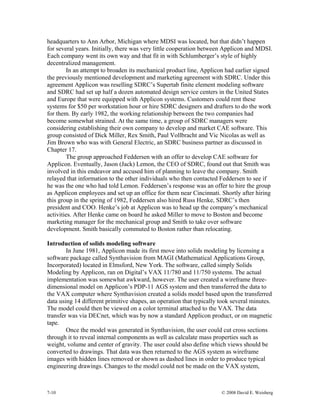 7-10 © 2008 David E. Weisberg
headquarters to Ann Arbor, Michigan where MDSI was located, but that didn’t happen
for several years. Initially, there was very little cooperation between Applicon and MDSI.
Each company went its own way and that fit in with Schlumberger’s style of highly
decentralized management.
In an attempt to broaden its mechanical product line, Applicon had earlier signed
the previously mentioned development and marketing agreement with SDRC. Under this
agreement Applicon was reselling SDRC’s Supertab finite element modeling software
and SDRC had set up half a dozen automated design service centers in the United States
and Europe that were equipped with Applicon systems. Customers could rent these
systems for $50 per workstation hour or hire SDRC designers and drafters to do the work
for them. By early 1982, the working relationship between the two companies had
become somewhat strained. At the same time, a group of SDRC managers were
considering establishing their own company to develop and market CAE software. This
group consisted of Dick Miller, Rex Smith, Paul Vollbracht and Vic Nicolas as well as
Jim Brown who was with General Electric, an SDRC business partner as discussed in
Chapter 17.
The group approached Feddersen with an offer to develop CAE software for
Applicon. Eventually, Jason (Jack) Lemon, the CEO of SDRC, found out that Smith was
involved in this endeavor and accused him of planning to leave the company. Smith
relayed that information to the other individuals who then contacted Feddersen to see if
he was the one who had told Lemon. Feddersen’s response was an offer to hire the group
as Applicon employees and set up an office for them near Cincinnati. Shortly after hiring
this group in the spring of 1982, Feddersen also hired Russ Henke, SDRC’s then
president and COO. Henke’s job at Applicon was to head up the company’s mechanical
activities. After Henke came on board he asked Miller to move to Boston and become
marketing manager for the mechanical group and Smith to take over software
development. Smith basically commuted to Boston rather than relocating.
Introduction of solids modeling software
In June 1981, Applicon made its first move into solids modeling by licensing a
software package called Synthavision from MAGI (Mathematical Applications Group,
Incorporated) located in Elmsford, New York. The software, called simply Solids
Modeling by Applicon, ran on Digital’s VAX 11/780 and 11/750 systems. The actual
implementation was somewhat awkward, however. The user created a wireframe three-
dimensional model on Applicon’s PDP-11 AGS system and then transferred the data to
the VAX computer where Synthavision created a solids model based upon the transferred
data using 14 different primitive shapes, an operation that typically took several minutes.
The model could then be viewed on a color terminal attached to the VAX. The data
transfer was via DECnet, which was by now a standard Applicon product, or on magnetic
tape.
Once the model was generated in Synthavision, the user could cut cross sections
through it to reveal internal components as well as calculate mass properties such as
weight, volume and center of gravity. The user could also define which views should be
converted to drawings. That data was then returned to the AGS system as wireframe
images with hidden lines removed or shown as dashed lines in order to produce typical
engineering drawings. Changes to the model could not be made on the VAX system,
 