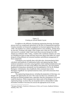 2-5 © 2008 David E. Weisberg
Figure 2.3
Creating an Aircraft Master Layout
In addition to the difficulty of producing engineering drawings, the design
process itself was complicated, particularly by the lack of computational machines.
I clearly remember one homework assignment in structural engineering in the late
1950s. The problem was a fairly straightforward two-story building - perhaps three
by four bays. Working with simply a pad of paper and a slide rule, the assignment
took most of a weekend. I didn’t learn much about structural design but it did
sharpen my arithmetic skills. Today, a student with a notebook computer can work
on a building ten times as large and learn much more about what makes for a good
design by trying different size structural members and different arrangements of
these components.
Calculations were typically done with slide rules, electromechanical desk
calculators and handbooks of mathematical tables and engineering data. Many
technical calculations were done using logarithms which enabled multiplication and
division calculations to be done using addition and subtraction. The most popular
handbook for doing these calculations was first published in 1933 by Dr. Richard
Burington. Unfortunately, these handbooks often contained minor errors.
Burington’s handbook was reprinted numerous times, each with corrections from
prior editions.6
The engineering design process, including the preparation of drawings, was
fraught with opportunities for error. One result was that every calculation and
drawing was checked multiple times, especially when the consequences of an error
could be disastrous. While computers have taken much of the drudgery out of
engineering design, we know they are not perfect and it is still possible to make
horrendous mistakes if one does not exercise the appropriate levels of care.
6
Burington, Richard S., Handbook of Mathematical Tables and Formulas, Handbook Publishers,
Sandusky, Ohio, 1955
 