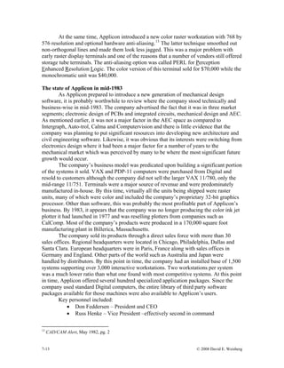 7-13 © 2008 David E. Weisberg
At the same time, Applicon introduced a new color raster workstation with 768 by
576 resolution and optional hardware anti-aliasing.13
The latter technique smoothed out
non-orthogonal lines and made them look less jagged. This was a major problem with
early raster display terminals and one of the reasons that a number of vendors still offered
storage tube terminals. The anti-aliasing option was called PERL for Perception
Enhanced Resolution Logic. The color version of this terminal sold for $70,000 while the
monochromatic unit was $40,000.
The state of Applicon in mid-1983
As Applicon prepared to introduce a new generation of mechanical design
software, it is probably worthwhile to review where the company stood technically and
business-wise in mid-1983. The company advertised the fact that it was in three market
segments; electronic design of PCBs and integrated circuits, mechanical design and AEC.
As mentioned earlier, it was not a major factor in the AEC space as compared to
Intergraph, Auto-trol, Calma and Computervision and there is little evidence that the
company was planning to put significant resources into developing new architecture and
civil engineering software. Likewise, it was obvious that its interests were switching from
electronics design where it had been a major factor for a number of years to the
mechanical market which was perceived by many to be where the most significant future
growth would occur.
The company’s business model was predicated upon building a significant portion
of the systems it sold. VAX and PDP-11 computers were purchased from Digital and
resold to customers although the company did not sell the larger VAX 11/780, only the
mid-range 11/751. Terminals were a major source of revenue and were predominately
manufactured in-house. By this time, virtually all the units being shipped were raster
units, many of which were color and included the company’s proprietary 32-bit graphics
processor. Other than software, this was probably the most profitable part of Applicon’s
business. By 1983, it appears that the company was no longer producing the color ink jet
plotter it had launched in 1977 and was reselling plotters from companies such as
CalComp. Most of the company’s products were produced in a 170,000 square foot
manufacturing plant in Billerica, Massachusetts.
The company sold its products through a direct sales force with more than 30
sales offices. Regional headquarters were located in Chicago, Philadelphia, Dallas and
Santa Clara. European headquarters were in Paris, France along with sales offices in
Germany and England. Other parts of the world such as Australia and Japan were
handled by distributors. By this point in time, the company had an installed base of 1,500
systems supporting over 3,000 interactive workstations. Two workstations per system
was a much lower ratio than what one found with most competitive systems. At this point
in time, Applicon offered several hundred specialized application packages. Since the
company used standard Digital computers, the entire library of third party software
packages available for those machines were also available to Applicon’s users.
Key personnel included:
• Don Feddersen – President and CEO
• Russ Henke – Vice President –effectively second in command
13
CAD/CAM Alert, May 1982, pg. 2
 