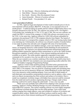 7-14 © 2008 David E. Weisberg
• Dr. Jack Horgan – Director of planning and technology
• Dick Miller – Director of marketing
• Rex Smith – Director, Ohio Development Center
• James Kotanchik – Director of systems software
• Richard Tarulli – Vice president, U.S. sales
A new generation of software
In 1981, Applicon began development of what would eventually prove to be its
most important software product, BRAVO!. At the time, it was expected to be an 18
month project – it ended up taking 42 months and $22 million in R&D funds when it was
formally announced on June 28,1983. The software was written in PL/1 for Digital’s
VAX product line, including the 11/730, 11/751 and 11/780. This was new software, not
simply the PDP-11 version of the company’s CAD/CAM software converted to run on
the VAX. At the same time, Applicon offered its CAD/CAM software unbundled for
customers who purchased VAX 11/780 computers directly from Digital. The launch of
BRAVO! did much to re-energized the company which in 1983 was loosing market share
at an alarming rate. Unfortunately, the software was released a number of months before
it was ready for prime time and early users struggled with some of its functionality..
BRAVO! included a new database manager, a new user interface with on-screen
menus, an integrated interactive solids modeler (Solids Modeling II) and mechanical
engineering tools. The interactive two-dimensional and three-dimensional design and
drafting module retained the Applicon Editor nomenclature as well as the Tablet Symbol
Recognition capability of earlier software. Finite element modeling and analysis was
available as an option. The solids modeler supposedly responded to most input
commands in five seconds or less, but was able to do so only by using limited colors.
When the user wanted to see a realistic rendering of the model, that could be done but it
took more time. BRAVO! also included a new user programming toolkit called the AGL
(Applicon Graphics Language) Programming Package.
Applicon’s initial solids modeling package described earlier generated solid
models in a batch mode on a VAX computer using wireframe models created on the
AGS’ PDP-11/34 computer. This was good for visualizing models and calculating mass
properties but was not an interactive design tool. Solids Modeling II, on the other hand,
was a true interactive solids modeling program. Users were able to build models of
individual parts and assemblies using geometric primitives such as spheres, cubes, cones
and even objects incorporating free-form surfaces and surfaces of revolution. Once a
model was completed, wireframe images with hidden lines removed could be extracted
from the model and used to produce engineering drawings. Changes made to those
drawings could not be used to change the solid model – it was a one way path.
While most users probably had a difficult time adapting to the concept of solid
modeling, Applicon’s Surface Modeling Package was more immediately useful to the
typical BRAVO! customer. This surface modeling software was more tightly integrated
with traditional wireframe design than was the solids package. Users could create
surfaces ranging from simple spheres, cones and cylinders to surfaces of revolution and
warped B-spline surfaces. Models built with these surfaces could be used by other
applications such as finite element modeling and NC part programming. This process was
 