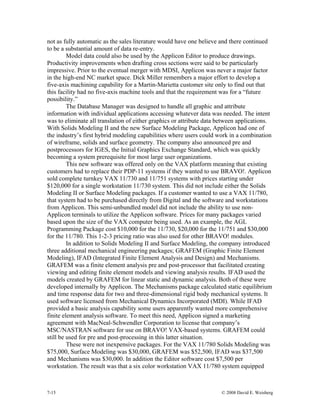 7-15 © 2008 David E. Weisberg
not as fully automatic as the sales literature would have one believe and there continued
to be a substantial amount of data re-entry.
Model data could also be used by the Applicon Editor to produce drawings.
Productivity improvements when drafting cross sections were said to be particularly
impressive. Prior to the eventual merger with MDSI, Applicon was never a major factor
in the high-end NC market space. Dick Miller remembers a major effort to develop a
five-axis machining capability for a Martin-Marietta customer site only to find out that
this facility had no five-axis machine tools and that the requirement was for a “future
possibility.”
The Database Manager was designed to handle all graphic and attribute
information with individual applications accessing whatever data was needed. The intent
was to eliminate all translation of either graphics or attribute data between applications.
With Solids Modeling II and the new Surface Modeling Package, Applicon had one of
the industry’s first hybrid modeling capabilities where users could work in a combination
of wireframe, solids and surface geometry. The company also announced pre and
postprocessors for IGES, the Initial Graphics Exchange Standard, which was quickly
becoming a system prerequisite for most large user organizations.
This new software was offered only on the VAX platform meaning that existing
customers had to replace their PDP-11 systems if they wanted to use BRAVO!. Applicon
sold complete turnkey VAX 11/730 and 11/751 systems with prices starting under
$120,000 for a single workstation 11/730 system. This did not include either the Solids
Modeling II or Surface Modeling packages. If a customer wanted to use a VAX 11/780,
that system had to be purchased directly from Digital and the software and workstations
from Applicon. This semi-unbundled model did not include the ability to use non-
Applicon terminals to utilize the Applicon software. Prices for many packages varied
based upon the size of the VAX computer being used. As an example, the AGL
Programming Package cost $10,000 for the 11/730, $20,000 for the 11/751 and $30,000
for the 11/780. This 1-2-3 pricing ratio was also used for other BRAVO! modules.
In addition to Solids Modeling II and Surface Modeling, the company introduced
three additional mechanical engineering packages; GRAFEM (Graphic Finite Element
Modeling), IFAD (Integrated Finite Element Analysis and Design) and Mechanisms.
GRAFEM was a finite element analysis pre and post-processor that facilitated creating
viewing and editing finite element models and viewing analysis results. IFAD used the
models created by GRAFEM for linear static and dynamic analysis. Both of these were
developed internally by Applicon. The Mechanisms package calculated static equilibrium
and time response data for two and three-dimensional rigid body mechanical systems. It
used software licensed from Mechanical Dynamics Incorporated (MDI). While IFAD
provided a basic analysis capability some users apparently wanted more comprehensive
finite element analysis software. To meet this need, Applicon signed a marketing
agreement with MacNeal-Schwendler Corporation to license that company’s
MSC/NASTRAN software for use on BRAVO! VAX-based systems. GRAFEM could
still be used for pre and post-processing in this latter situation.
These were not inexpensive packages. For the VAX 11/780 Solids Modeling was
$75,000, Surface Modeling was $30,000, GRAFEM was $52,500, IFAD was $37,500
and Mechanisms was $30,000. In addition the Editor software cost $7,500 per
workstation. The result was that a six color workstation VAX 11/780 system equipped
 