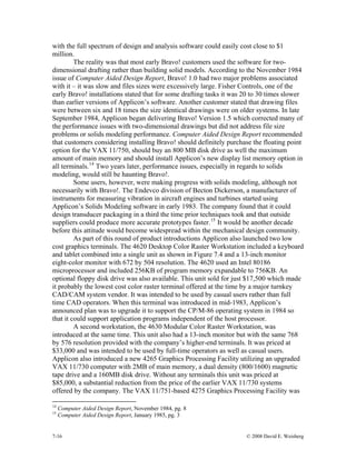 7-16 © 2008 David E. Weisberg
with the full spectrum of design and analysis software could easily cost close to $1
million.
The reality was that most early Bravo! customers used the software for two-
dimensional drafting rather than building solid models. According to the November 1984
issue of Computer Aided Design Report, Bravo! 1.0 had two major problems associated
with it – it was slow and files sizes were excessively large. Fisher Controls, one of the
early Bravo! installations stated that for some drafting tasks it was 20 to 30 times slower
than earlier versions of Applicon’s software. Another customer stated that drawing files
were between six and 18 times the size identical drawings were on older systems. In late
September 1984, Applicon began delivering Bravo! Version 1.5 which corrected many of
the performance issues with two-dimensional drawings but did not address file size
problems or solids modeling performance. Computer Aided Design Report recommended
that customers considering installing Bravo! should definitely purchase the floating point
option for the VAX 11/750, should buy an 800 MB disk drive as well the maximum
amount of main memory and should install Applicon’s new display list memory option in
all terminals.14
Two years later, performance issues, especially in regards to solids
modeling, would still be haunting Bravo!.
Some users, however, were making progress with solids modeling, although not
necessarily with Bravo!. The Endevco division of Becton Dickerson, a manufacturer of
instruments for measuring vibration in aircraft engines and turbines started using
Applicon’s Solids Modeling software in early 1983. The company found that it could
design transducer packaging in a third the time prior techniques took and that outside
suppliers could produce more accurate prototypes faster.15
It would be another decade
before this attitude would become widespread within the mechanical design community.
As part of this round of product introductions Applicon also launched two low
cost graphics terminals. The 4620 Desktop Color Raster Workstation included a keyboard
and tablet combined into a single unit as shown in Figure 7.4 and a 13-inch monitor
eight-color monitor with 672 by 504 resolution. The 4620 used an Intel 80186
microprocessor and included 256KB of program memory expandable to 756KB. An
optional floppy disk drive was also available. This unit sold for just $17,500 which made
it probably the lowest cost color raster terminal offered at the time by a major turnkey
CAD/CAM system vendor. It was intended to be used by casual users rather than full
time CAD operators. When this terminal was introduced in mid-1983, Applicon’s
announced plan was to upgrade it to support the CP/M-86 operating system in 1984 so
that it could support application programs independent of the host processor.
A second workstation, the 4630 Modular Color Raster Workstation, was
introduced at the same time. This unit also had a 13-inch monitor but with the same 768
by 576 resolution provided with the company’s higher-end terminals. It was priced at
$33,000 and was intended to be used by full-time operators as well as casual users.
Applicon also introduced a new 4265 Graphics Processing Facility utilizing an upgraded
VAX 11/730 computer with 2MB of main memory, a dual density (800/1600) magnetic
tape drive and a 160MB disk drive. Without any terminals this unit was priced at
$85,000, a substantial reduction from the price of the earlier VAX 11/730 systems
offered by the company. The VAX 11/751-based 4275 Graphics Processing Facility was
14
Computer Aided Design Report, November 1984, pg. 8
15
Computer Aided Design Report, January 1985, pg. 3
 