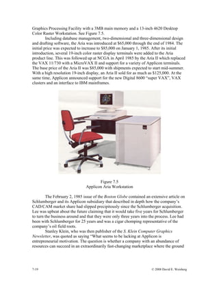 7-19 © 2008 David E. Weisberg
Graphics Processing Facility with a 3MB main memory and a 13-inch 4620 Desktop
Color Raster Workstation. See Figure 7.5.
Including database management, two-dimensional and three-dimensional design
and drafting software, the Aria was introduced at $65,000 through the end of 1984. The
initial price was expected to increase to $85,000 on January 1, 1985. After its initial
introduction, several 19-inch color raster display terminals were added to the Aria
product line. This was followed up at NCGA in April 1985 by the Aria II which replaced
the VAX 11/730 with a MicroVAX II and support for a variety of Applicon terminals.
The base price of the Aria II was $85,000 with shipments expected to start mid-summer.
With a high resolution 19-inch display, an Aria II sold for as much as $125,000. At the
same time, Applicon announced support for the new Digital 8600 “super VAX”, VAX
clusters and an interface to IBM mainframes.
Figure 7.5
Applicon Aria Workstation
The February 2, 1985 issue of the Boston Globe contained an extensive article on
Schlumberger and its Applicon subsidiary that described in depth how the company’s
CAD/CAM market share had slipped precipitously since the Schlumberger acquisition.
Lee was upbeat about the future claiming that it would take five years for Schlumberger
to turn the business around and that they were only three years into the process. Lee had
been with Schlumberger for 25 years and was a cigar chomping representative of the
company’s oil field roots.
Stanley Klein, who was then publisher of the S. Klein Computer Graphics
Newsletter, was quoted as saying “What seems to be lacking at Applicon is
entrepreneurial motivation. The question is whether a company with an abundance of
resources can succeed in an extraordinarily fast-changing marketplace where the ground
 