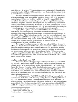 7-20 © 2008 David E. Weisberg
rules shift every six months.”18
Although the company was increasingly focused on the
mechanical market, in March 1985 it established a new electronic design unit and hired
Kenneth Jenkins to head it up.
The major issue for Schlumberger was how to structure Applicon and MDSI as
complementary parts of the same business enterprise. In April 1985, MDSI announced
that its Equinox NC software would be available on BRAVO! systems. MDSI also
moved into the workstation market with a product called the Expert Station targeted at
sheet metal design and fabrication. The company was also still balancing its mechanical
and electronic software product lines. New Bravo! VLSI and PCB software that focused
on graphical layout was introduced in mid-1985. This was at a time when the competition
was making progress with systems that took a more logic-centric approach.
By July 1985 Applicon had shipped 100 BRAVO! systems but the company’s
market share was continuing to slip. While it had once been second only to
Computervision, the company was now seventh in the industry with annual revenues of
about $148 million.19
Then Schlumberger decided it was time to reshuffle the deck once
again. Applicon and MDSI were merged into a single company with Applicon becoming
the name of the combined entity. By this point in time, the company was increasingly
focused on the mechanical market and secondarily on electronic design. AEC
applications were no longer a significant factor.
The company’s headquarters were moved to Ann Arbor, Michigan, the home of
MDSI, and Dick Mohrman who had been the general manager of MDSI became the vice
president and general manager of the combined Applicon. Alex Beavers, the previous
president of Applicon stayed with Schlumberger, but as vice president of marketing for
the parent company’s Computer-Aided Systems Group. During 1985 employment at
Applicon dropped from 1,300 to about 600 in October.20
Then in November, Rex Smith,
who had joined Applicon in 1983, left to become president and CEO at CADSI, a vendor
of mechanical analysis software.
Applicon product line in early-1985
This section describes the Applicon product line prior to the merger with MDSI.
By early 1985, Applicon had stopped selling Digital PDP-11/34-based systems and was
focused entirely on the VAX computer product line and BRAVO!. The VAX 11/730-
based 4265 Graphics Processing Facility described earlier was now known as the 4130
BRAVO! Processing Facility. The company suggested that it could support four
workstations which it probably could if they were simply doing drafting or wireframe
design. If the systems was being used to support solids modeling, two workstations was a
more realistic configuration.
In a similar manner the VAX 11/751-based 4265 Graphics processing facility was
now known as the 4150 BRAVO! Processing Facility. The unit was being sold both as a
BRAVO! platform and to provide VAX support for installed PDP-11/34 systems. The
company claimed it would support eight workstations but four to six was probably a more
practical limit. When Applicon introduced VAX-based systems, it only offered 11/730
and 11/751 computers as turnkey system components. Customers who wanted the larger
18
Boston Globe, February 5, 1985
19
Anderson Report, September 1986, pg. 4
20
Anderson Report – October 1985, pg. 3
 
