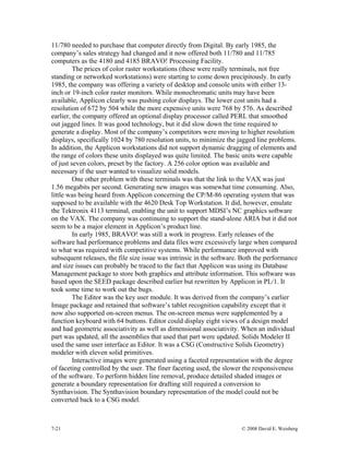 7-21 © 2008 David E. Weisberg
11/780 needed to purchase that computer directly from Digital. By early 1985, the
company’s sales strategy had changed and it now offered both 11/780 and 11/785
computers as the 4180 and 4185 BRAVO! Processing Facility.
The prices of color raster workstations (these were really terminals, not free
standing or networked workstations) were starting to come down precipitously. In early
1985, the company was offering a variety of desktop and console units with either 13-
inch or 19-inch color raster monitors. While monochromatic units may have been
available, Applicon clearly was pushing color displays. The lower cost units had a
resolution of 672 by 504 while the more expensive units were 768 by 576. As described
earlier, the company offered an optional display processor called PERL that smoothed
out jagged lines. It was good technology, but it did slow down the time required to
generate a display. Most of the company’s competitors were moving to higher resolution
displays, specifically 1024 by 780 resolution units, to minimize the jagged line problems.
In addition, the Applicon workstations did not support dynamic dragging of elements and
the range of colors these units displayed was quite limited. The basic units were capable
of just seven colors, preset by the factory. A 256 color option was available and
necessary if the user wanted to visualize solid models.
One other problem with these terminals was that the link to the VAX was just
1.56 megabits per second. Generating new images was somewhat time consuming. Also,
little was being heard from Applicon concerning the CP/M-86 operating system that was
supposed to be available with the 4620 Desk Top Workstation. It did, however, emulate
the Tektronix 4113 terminal, enabling the unit to support MDSI’s NC graphics software
on the VAX. The company was continuing to support the stand-alone ARIA but it did not
seem to be a major element in Applicon’s product line.
In early 1985, BRAVO! was still a work in progress. Early releases of the
software had performance problems and data files were excessively large when compared
to what was required with competitive systems. While performance improved with
subsequent releases, the file size issue was intrinsic in the software. Both the performance
and size issues can probably be traced to the fact that Applicon was using its Database
Management package to store both graphics and attribute information. This software was
based upon the SEED package described earlier but rewritten by Applicon in PL/1. It
took some time to work out the bugs.
The Editor was the key user module. It was derived from the company’s earlier
Image package and retained that software’s tablet recognition capability except that it
now also supported on-screen menus. The on-screen menus were supplemented by a
function keyboard with 64 buttons. Editor could display eight views of a design model
and had geometric associativity as well as dimensional associativity. When an individual
part was updated, all the assemblies that used that part were updated. Solids Modeler II
used the same user interface as Editor. It was a CSG (Constructive Solids Geometry)
modeler with eleven solid primitives.
Interactive images were generated using a faceted representation with the degree
of faceting controlled by the user. The finer faceting used, the slower the responsiveness
of the software. To perform hidden line removal, produce detailed shaded images or
generate a boundary representation for drafting still required a conversion to
Synthavision. The Synthavision boundary representation of the model could not be
converted back to a CSG model.
 