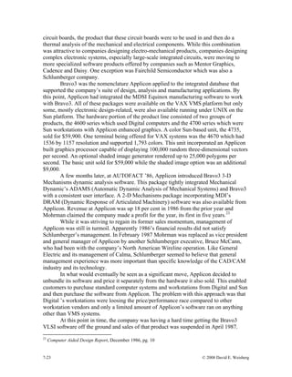 7-23 © 2008 David E. Weisberg
circuit boards, the product that these circuit boards were to be used in and then do a
thermal analysis of the mechanical and electrical components. While this combination
was attractive to companies designing electro-mechanical products, companies designing
complex electronic systems, especially large-scale integrated circuits, were moving to
more specialized software products offered by companies such as Mentor Graphics,
Cadence and Daisy. One exception was Fairchild Semiconductor which was also a
Schlumberger company.
Bravo3 was the nomenclature Applicon applied to the integrated database that
supported the company’s suite of design, analysis and manufacturing applications. By
this point, Applicon had integrated the MDSI Equinox manufacturing software to work
with Bravo3. All of these packages were available on the VAX VMS platform but only
some, mostly electronic design-related, were also available running under UNIX on the
Sun platform. The hardware portion of the product line consisted of two groups of
products, the 4600 series which used Digital computers and the 4700 series which were
Sun workstations with Applicon enhanced graphics. A color Sun-based unit, the 4735,
sold for $59,900. One terminal being offered for VAX systems was the 4670 which had
1536 by 1157 resolution and supported 1,793 colors. This unit incorporated an Applicon
built graphics processor capable of displaying 100,000 random three-dimensional vectors
per second. An optional shaded image generator rendered up to 25,000 polygons per
second. The basic unit sold for $59,000 while the shaded image option was an additional
$9,000.
A few months later, at AUTOFACT ’86, Applicon introduced Bravo3 3-D
Mechanisms dynamic analysis software. This package tightly integrated Mechanical
Dynamic’s ADAMS (Automatic Dynamic Analysis of Mechanical Systems) and Bravo3
with a consistent user interface. A 2-D Mechanisms package incorporating MDI’s
DRAM (Dynamic Response of Articulated Machinery) software was also available from
Applicon. Revenue at Applicon was up 18 per cent in 1986 from the prior year and
Mohrman claimed the company made a profit for the year, its first in five years.23
While it was striving to regain its former sales momentum, management of
Applicon was still in turmoil. Apparently 1986’s financial results did not satisfy
Schlumberger’s management. In February 1987 Mohrman was replaced as vice president
and general manager of Applicon by another Schlumberger executive, Bruce McCann,
who had been with the company’s North American Wireline operation. Like General
Electric and its management of Calma, Schlumberger seemed to believe that general
management experience was more important than specific knowledge of the CAD/CAM
industry and its technology.
In what would eventually be seen as a significant move, Applicon decided to
unbundle its software and price it separately from the hardware it also sold. This enabled
customers to purchase standard computer systems and workstations from Digital and Sun
and then purchase the software from Applicon. The problem with this approach was that
Digital ’s workstations were loosing the price/performance race compared to other
workstation vendors and only a limited amount of Applicon’s software ran on anything
other than VMS systems.
At this point in time, the company was having a hard time getting the Bravo3
VLSI software off the ground and sales of that product was suspended in April 1987.
23
Computer Aided Design Report, December 1986, pg. 10
 
