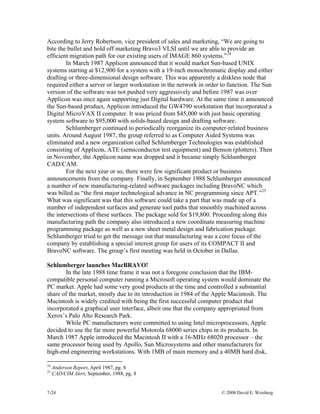 7-24 © 2008 David E. Weisberg
According to Jerry Robertson, vice president of sales and marketing, “We are going to
bite the bullet and hold off marketing Bravo3 VLSI until we are able to provide an
efficient migration path for our existing users of IMAGE 860 systems.”24
In March 1987 Applicon announced that it would market Sun-based UNIX
systems starting at $12,900 for a system with a 19-inch monochromatic display and either
drafting or three-dimensional design software. This was apparently a diskless node that
required either a server or larger workstation in the network in order to function. The Sun
version of the software was not pushed very aggressively and before 1987 was over
Applicon was once again supporting just Digital hardware. At the same time it announced
the Sun-based product, Applicon introduced the GW4790 workstation that incorporated a
Digital MicroVAX II computer. It was priced from $45,000 with just basic operating
system software to $95,000 with solids-based design and drafting software.
Schlumberger continued to periodically reorganize its computer-related business
units. Around August 1987, the group referred to as Computer Aided Systems was
eliminated and a new organization called Schlumberger Technologies was established
consisting of Applicon, ATE (semiconductor test equipment) and Benson (plotters). Then
in November, the Applicon name was dropped and it became simply Schlumberger
CAD/CAM.
For the next year or so, there were few significant product or business
announcements from the company. Finally, in September 1988 Schlumberger announced
a number of new manufacturing-related software packages including BravoNC which
was billed as “the first major technological advance in NC programming since APT.”25
What was significant was that this software could take a part that was made up of a
number of independent surfaces and generate tool paths that smoothly machined across
the intersections of these surfaces. The package sold for $19,800. Proceeding along this
manufacturing path the company also introduced a new coordinate measuring machine
programming package as well as a new sheet metal design and fabrication package.
Schlumberger tried to get the message out that manufacturing was a core focus of the
company by establishing a special interest group for users of its COMPACT II and
BravoNC software. The group’s first meeting was held in October in Dallas.
Schlumberger launches MacBRAVO!
In the late 1988 time frame it was not a foregone conclusion that the IBM-
compatible personal computer running a Microsoft operating system would dominate the
PC market. Apple had some very good products at the time and controlled a substantial
share of the market, mostly due to its introduction in 1984 of the Apple Macintosh. The
Macintosh is widely credited with being the first successful computer product that
incorporated a graphical user interface, albeit one that the company appropriated from
Xerox’s Palo Alto Research Park.
While PC manufacturers were committed to using Intel microprocessors, Apple
decided to use the far more powerful Motorola 68000 series chips in its products. In
March 1987 Apple introduced the Macintosh II with a 16-MHz 68020 processor – the
same processor being used by Apollo, Sun Microsystems and other manufacturers for
high-end engineering workstations. With 1MB of main memory and a 40MB hard disk,
24
Anderson Report, April 1987, pg. 8
25
CAD/CIM Alert, September, 1988, pg. 8
 
