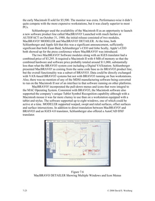 7-25 © 2008 David E. Weisberg
the early Macintosh II sold for $5,500. The monitor was extra. Performance-wise it didn’t
quite compete with the more expensive workstations, but it was clearly superior to most
PCs.
Schlumberger used the availability of the Macintosh II as an opportunity to launch
a new software product line called MacBRAVO! Launched with much fanfare at
AUTOFACT on October 31, 1988, the initial release consisted of two modules,
MacBRAVO! MODELER and MacBRAVO! DETAILER. At the time, both
Schlumberger and Apple felt that this was a significant announcement, sufficiently
significant that both Euan Baid, Schlumberger’s CEO and John Scully, Apple’s CEO
both showed up for the press conference where MacBRAVO! was introduced.
The two MacBRAVO! Software modules along with an IGES translator had a
combined price of $3,295. It required a Macintosh II with 4 MB of memory so that the
combined hardware and software price probably totaled around $11,000, substantially
less than what the BRAVO3 system cost including a Digital VAXstation. Schlumberger
presented MacBRAVO! as coming from the same code base as its BRAVO3 product line,
but the overall functionality was a subset of BRAVO3. Data could be directly exchanged
with VAX-based BRAVO3 systems but not with BRAVO3 running on Sun workstations.
Also, there was no mention of any of the MDSI manufacturing software being converted
to run on the Macintosh II nor of an interface to that software running on other platforms.
MacBRAVO! incorporated the pull-down menus and icons that were integral to
the MAC Operating System. Consistent with BRAVO3, the Macintosh software also
supported the company’s unique Tablet Symbol Recognition capability although with a
Macintosh mouse it was far more clumsy to use than on a workstation equipped with a
tablet and stylus. The software supported up to eight windows, one of which could be
active at a time. MODELER supported warped, swept and ruled surfaces, offset surfaces
and surface intersections. In addition to direct translation between MacBRAVO! and
BRAVO3 and an IGES 4.0 translator, Schlumberger also offered a AutoCAD DXF
translator.
Figure 7.6
MacBRAVO DETAILER Showing Multiple Windows and Icon Menus
 