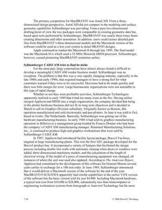7-26 © 2008 David E. Weisberg
The primary competition for MacBRAVO! was AutoCAD. From a three-
dimensional design perspective, AutoCAD did not compare to the modeling and surface
geometry capabilities Schlumberger was providing. From a pure two-dimensional
drafting point of view the two packages were comparable in creating geometric data but,
based upon tests performed by Schlumberger, MacBRAVO! was nearly three times faster
creating dimensions and other annotation. In addition, users could extract detailed part
lists from MacBRAVO!’s three-dimensional models and the Macintosh version of the
software could be used as a low-cost system to detail BRAVO3 designs.
Apple continued to market the Macintosh II through late 1993. The final model
was the Macintosh IIvx which used a 32-MHz Motorola 68030 processor. Schlumberger,
however, ceased promoting MacBRAVO! sometime earlier.
Schlumberger CAD/CAM tries to find its niche
For the most part, large corporations have almost always found it difficult to
develop a meaningful CAD/CAM vendor business model. Schlumberger was no
exception. The problem is that this was a very rapidly changing industry, especially in the
late 1980s and early 1990s, that required managers to have a strong feel for what
customers wanted if they were to be successful. Decisions had to be made quickly and
there was little margin for error. Large bureaucratic organizations were not amenable to
this type of rapid change.
Whether or not they were profitable activities, Schlumberger Technologies
apparently realized in early 1989 that it had too many irons in the fire. Having earlier
merged Applicon and MDSI into a single organization, the company decided that being
in the plotter hardware business did not fit its long term objectives and it decided in
March to sell its Graphics Division subsidiary. Originally known as Benson, this
operation manufactured and sold electrostatic and pen plotters. In June it was sold to Océ,
based in Venlo, The Netherlands. Basically, Schlumberger was getting out of the
hardware manufacturing business. In early 1988 it had sold its graphics manufacturing
operation in Billerica to a management group headed by Francis Donlan who had been
the company’s CAD/CAM manufacturing manager. Renamed Manufacturing Solutions,
Inc., it continued to produce high-end graphics workstations that were sold by
Schlumberger CAD/CAM.
In 1987, Applicon had introduced facility layout package, Bravo3 Facilities,
targeted at large manufacturing plants. This was the first AEC package developed for the
Bravo3 product line. It incorporated a variety of features that facilitated the design
process including double line walls with automatic cleanup when doors or windows were
added, three-dimensional machinery models, and the calculation of the length of
electrical wiring. If the model of a piece of manufacturing equipment was changed, all
instances of where the unit was used also updated. According to The Anderson Report,
Applicon had committed to the development of this software for General Motors several
years earlier in exchange for a 100 seat order. In June 1989, Schlumberger announced
that it would deliver a Macintosh version of the software by the end of the year.
MacBRAVO FACILITIES apparently had similar capabilities to the earlier VAX version
of the software but the basic version sold for just $4,900. Including Macintosh hardware,
a typical seat cost from $16,000 to $28,000, substantially less than minicomputer or
engineering workstation systems from Intergraph or Auto-trol Technology but far more
 