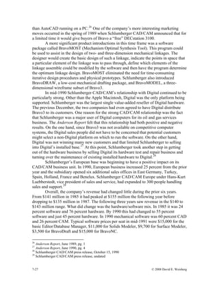 7-27 © 2008 David E. Weisberg
nd
than AutoCAD running on a PC.26
One of the company’s more interesting marketing
moves occurred in the spring of 1989 when Schlumberger CAD/CAM announced that for
a limited time it would give buyers of Bravo a “free” DECstation 3100.
A more significant product introductions in this time frame was a software
package called BravoMOST (Mechanism Optimal Synthesis Tool). This program could
be used to assist in the design of two- and three-dimension mechanical linkages. The
designer would create the basic design of such a linkage, indicate the points in space that
a particular element of the linkage was to pass through, define which elements of the
linkage assemble could be modified by the software and then have the program determine
the optimum linkage design. BravoMOST eliminated the need for time-consuming
iterative design procedures and physical prototypes. Schlumberger also introduced
BravoDRAW, a low-cost mechanical drafting package, and BravoMODEL, a three-
dimensional wireframe subset of Bravo3.
In mid-1990 Schlumberger CAD/CAM’s relationship with Digital continued to be
particularly strong. Other than the Apple Macintosh, Digital was the only platform being
supported. Schlumberger was the largest single value-added reseller of Digital hardware.
The previous December, the two companies had even agreed to have Digital distribute
Bravo3 to its customers. One reason for the strong CAD/CAM relationship was the fact
that Schlumberger was a major user of Digital computers for its oil and gas services
business. The Anderson Report felt that this relationship had both positive and negative
results. On the one hand, since Bravo3 was not available on competitive computer
systems, the Digital sales people did not have to be concerned that potential customers
might select a non-Digital platform on which to run the software. On the other hand,
Digital was not winning many new customers and that limited Schlumberger to selling
into Digital’s installed base.27
At this point, Schlumberger took another step in getting
out of the hardware business by selling Digital its hardware test and repair business a
turning over the maintenance of existing installed hardware to Digital.28
Schlumberger’s European base was beginning to have a positive impact on its
CAD/CAM business unit. In 1990, European business increased 25 percent from the prior
year and the subsidiary opened six additional sales offices in East Germany, Turkey,
Spain, Holland, France and Benelux. Schlumberger CAD/CAM Europe under Hans-Kurt
Luebberstedt, vice president of sales and service, had expanded to 300 people handling
sales and support.29
Overall, the company’s revenue had changed little during the prior six years.
From $141 million in 1985 it had peaked at $155 million the following year before
dropping to $135 million in 1987. The following three years saw revenue in the $140 to
$143 million range. What did change was the hardware/software mix. In 1985 it was 24
percent software and 76 percent hardware. By 1990 this had changed to 55 percent
software and just 45 percent hardware. In 1990 mechanical software was 60 percent CAD
and 26 percent CAM. Typical software prices per seat in mid-1991 were $15,000 for the
basic Editor/Database Manager, $11,000 for Solids Modeler, $9,700 for Surface Modeler,
$3,500 for BravoDraft and $15,000 for BravoNC.
26
Anderson Report, June 1989, pg. 1
27
Anderson Report, June 1990, pg. 4
28
Schlumberger CAD/CAM press release, October 15, 1990
29
Schlumberger CAD/CAM press release, undated
 