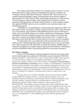 7-28 © 2008 David E. Weisberg
The company offered three different sets of products. Bravo3 Version 3 was the
full function suite of design, analysis and manufacturing software available on the
VAXstation 200 and 3200 and the MicroVAX 3500 and 3600. These machines were
available running both Digital’s legacy VMS operating system and that company’s
implementation of UNIX called ULTRIX. Schlumberger supported just VMS, however.
The core package was Bravo3 Editor which supported both wireframe and solids
modeling with shape libraries and feature-based modeling. A surface geometry module
that supported NURBS surfaces was also available as were numerous analysis and
manufacturing options.
DesktopBravo! was Schlumberger’s initial package that supported ULTRIX. The
DECstation systems were Digital’s attempt to provide customers with a UNIX alternative
to its VAX products. These machines utilized MIPS processors and ran UNIX but not
VMS. Only two ULTRIX packages were initially available from Schlumberger, Detailer
and Modeler. While the company promised more software options in the future, they
were slow in coming. One problem probably was the lack of a PL/1 compiler for the
DECstation which meant that Bravo3 software had to be rewritten, not just recompiled.
The third product line was the Macintosh software described earlier. It was not
selling as well as Schlumberger had expected. During the first year it was on the market,
only 1,300 seats had been sold. Meanwhile, Autodesk had sold over 300,000 copies of
AutoCAD. In addition, the company signed an agreement with Parametric Technology to
resell Pro/ENGINEER further confusing the product line in the minds of prospects.
The Morley era begins
In June 1991 Schlumberger switched management directions once again and for
the first time brought in an experienced CAD industry veteran to head the CAD/CAM
division. Bradford C. Morley had been a senior vice president at SDRC and in charge of
its software business when he was recruited by Schlumberger Technologies to re-
energize the company’s efforts in the CAD/CAM area. He reported to Clermont Matton,
the head of Schlumberger Technologies. Prior to taking over Schlumberger’s CAD/CAM
business, Morley had spent seven months at the company’s headquarters in New York as
vice president of marketing and business development for Schlumberger Technologies.
Upon taking over the helm at Schlumberger CAD/CAM, Morley implemented a five-year
plan to re-establish the company’s momentum and to make it a major factor in the
industry.
The plan, known as “Cresendo” internally, had seven key elements: multiple
computer platforms, modular software, a common geometry engine, ease of use,
simulation (analysis) technology, manufacturing software and data management. Gone
from the company’s business model was reselling hardware, electronic and AEC
applications, and the reselling of other companies’ software such as PTC’s
Pro/ENGINEER. The company also was not interested in selling stripped-down entry-
level systems. Two other aspects of Morley’s plan to turn the company around were to re-
establish a brand identity and to eventually take the company public once again. After
looking at alternatives such as sticking with the Schlumberger name or resurrecting the
MDSI label, they concluded that the Applicon name still resonated with the company’s
users. So, on September 16, 1992, Schlumberger CAD/CAM once again became
Applicon.
 